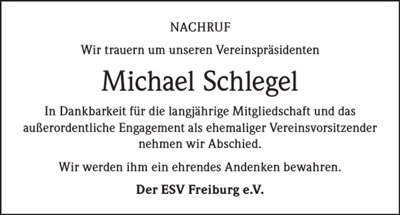 <p>NACHRUF<br />Wir trauern um unseren Vereinspräsidenten</p><p>Michael Schlegel<br />In Dankbarkeit für die langjährige Mitgliedschaft und das<br />außerordentliche Engagement als ehemaliger Vereinsvorsitzender<br />nehmen wir Abschied.<br />Wir werden ihm ein ehrendes Andenken bewahren.<br />Der ESV Freiburg e.V.</p>