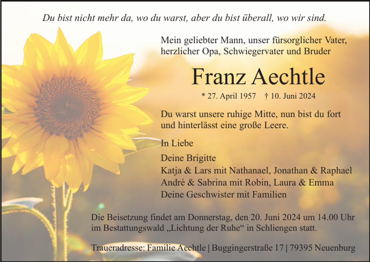 <p>Du bist nicht mehr da, wo du warst, aber du bist überall, wo wir sind.<br />Mein geliebter Mann, unser fürsorglicher Vater,<br />herzlicher Opa, Schwiegervater und Bruder</p><p>Franz Aechtle<br />* 27. April 1957 † 10. Juni 2024</p><p>Du warst unsere ruhige Mitte, nun bist du fort<br />und hinterlässt eine große Leere.<br />In Liebe<br />Deine Brigitte<br />Katja &amp; Lars mit Nathanael, Jonathan &amp; Raphael<br />André &amp; Sabrina mit Robin, Laura &amp; Emma<br />Deine Geschwister mit Familien<br />Die Beisetzung findet am Donnerstag, den 20. Juni 2024 um 14.00 Uhr<br />im Bestattungswald „Lichtung der Ruhe“ in Schliengen statt.<br />Traueradresse: Familie Aechtle | Buggingerstraße 17 | 79395 Neuenburg</p>