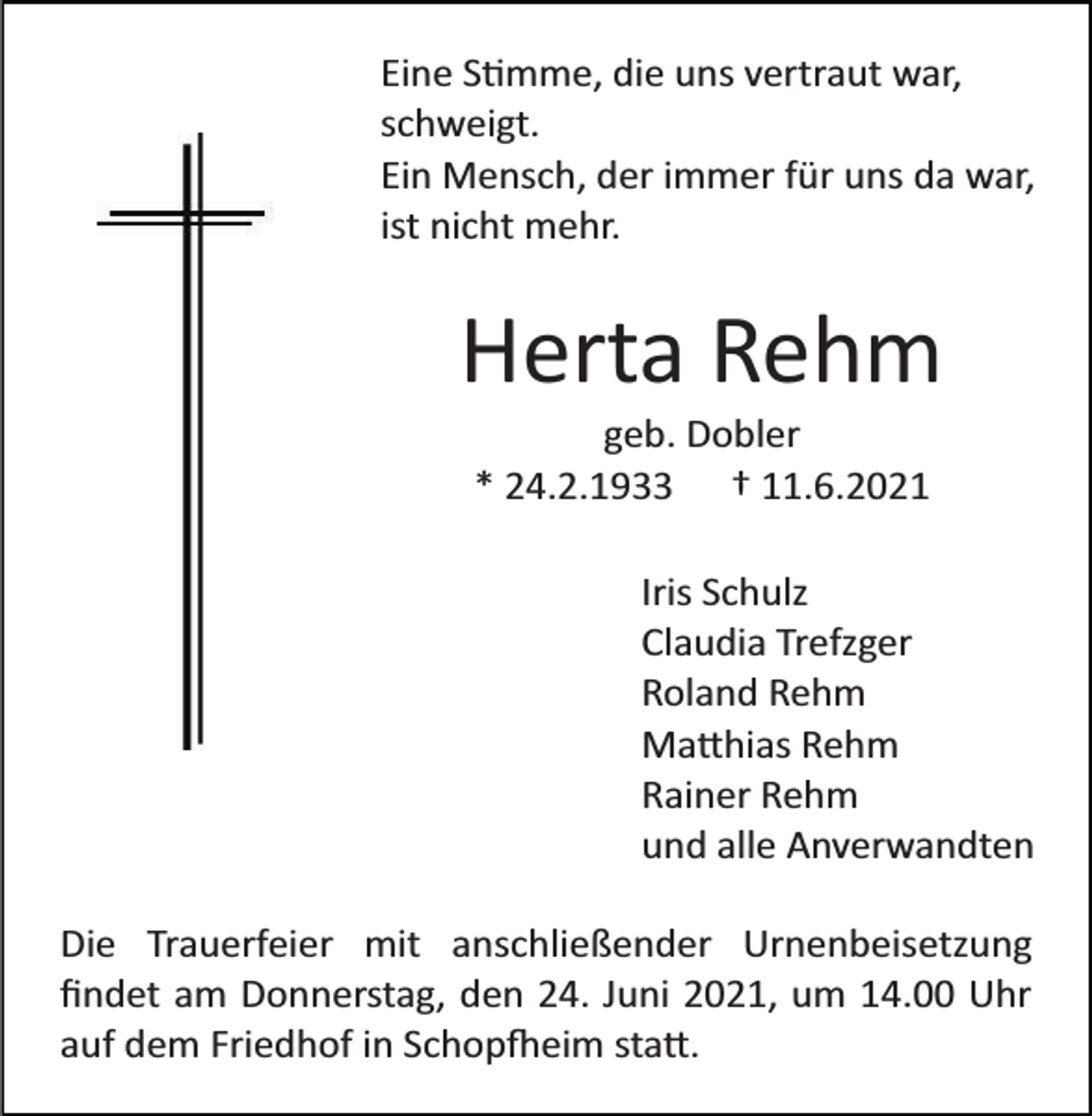 <p>Eine S�mme, die uns vertraut war,<br />schweigt.<br />Ein Mensch, der immer für uns da war,<br />ist nicht mehr.</p><p>Herta Rehm<br />geb. Dobler<br />* 24.2.1933 † 11.6.2021<br />Iris Schulz<br />Claudia Trefzger<br />Roland Rehm<br />Ma�hias Rehm<br />Rainer Rehm<br />und alle Anverwandten<br />Die Trauerfeier mit anschließender Urnenbeisetzung<br />ﬁndet am Donnerstag, den 24. Juni 2021, um 14.00 Uhr<br />auf dem Friedhof in Schop�eim sta�.</p>