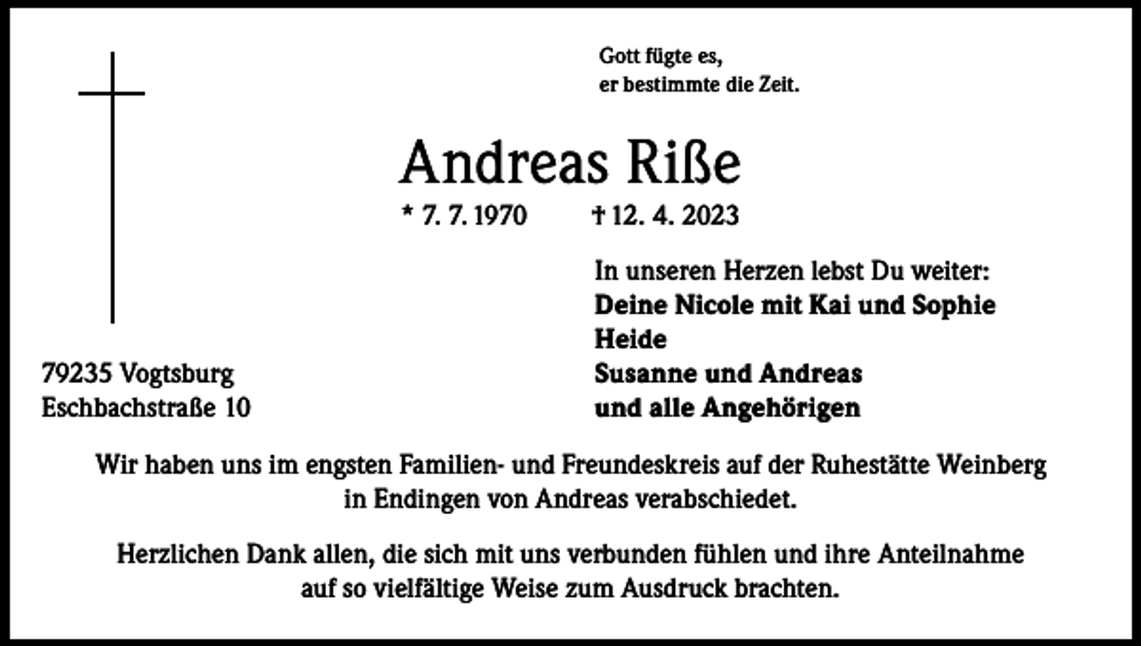 <p>Gott fügte es,<br />er bestimmte die Zeit.</p><p>Andreas Riße<br />* 7. 7. 1970</p><p>† 12. 4. 2023</p><p>In unseren Herzen lebst Du weiter:</p><p>Deine Nicole mit Kai und Sophie<br />Heide<br />79235 Vogtsburg<br />Susanne und Andreas<br />Eschbachstraße 10<br />und alle Angehörigen<br />Wir haben uns im engsten Familien- und Freundeskreis auf der Ruhestätte Weinberg<br />in Endingen von Andreas verabschiedet.<br />Herzlichen Dank allen, die sich mit uns verbunden fühlen und ihre Anteilnahme<br />auf so vielfältige Weise zum Ausdruck brachten.</p>