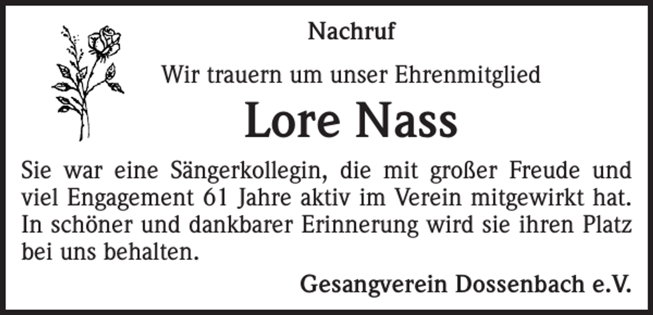 <p>Nachruf<br />Wir trauern um unser Ehrenmitglied</p><p>Lore Nass<br />Sie war eine Sängerkollegin, die mit großer Freude und<br />viel Engagement 61 Jahre aktiv im Verein mitgewirkt hat.<br />In schöner und dankbarer Erinnerung wird sie ihren Platz<br />bei uns behalten.</p><p>Gesangverein Dossenbach e.V.</p>