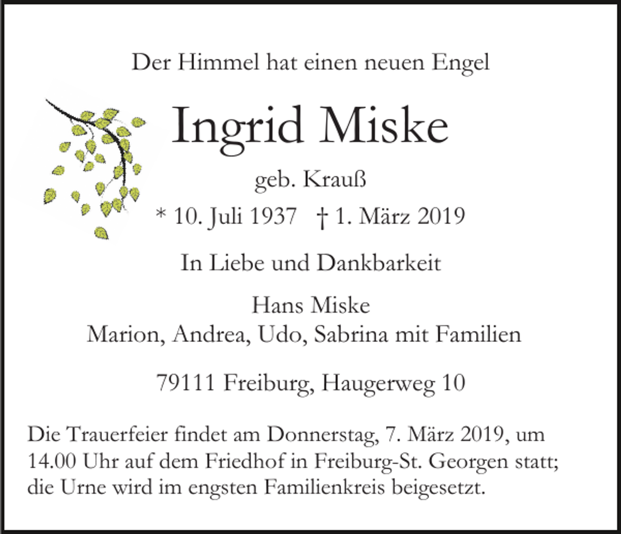<p>Der Himmel hat einen neuen Engel</p><p>Ingrid Miske<br />geb. Krauß<br />* 10. Juli 1937 † 1. März 2019<br />In Liebe und Dankbarkeit<br />Hans Miske<br />Marion, Andrea, Udo, Sabrina mit Familien<br />79111 Freiburg, Haugerweg 10<br />Die Trauerfeier findet am Donnerstag, 7. März 2019, um<br />14.00 Uhr auf dem Friedhof in Freiburg-St. Georgen statt;<br />die Urne wird im engsten Familienkreis beigesetzt.</p>