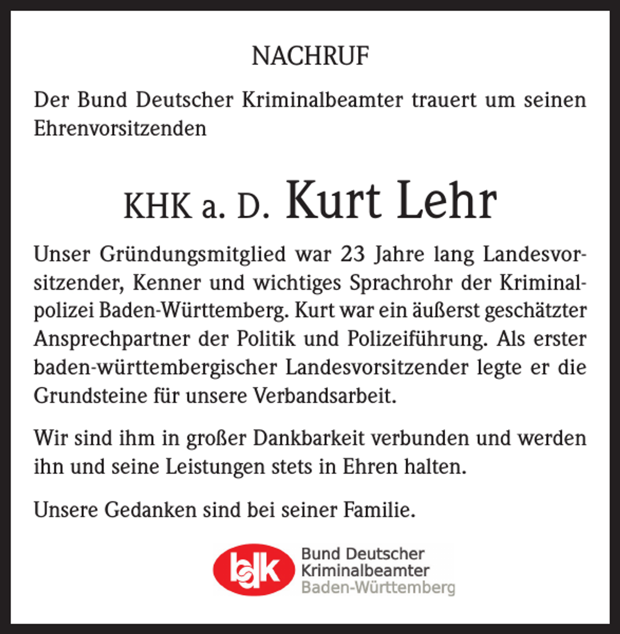 <p>NACHRUF<br />Der Bund Deutscher Kriminalbeamter trauert um seinen<br />Ehrenvorsitzenden</p><p>KHK a. D.</p><p>Kurt Lehr</p><p>Unser Gründungsmitglied war 23 Jahre lang Landesvorsitzender, Kenner und wichtiges Sprachrohr der Kriminalpolizei Baden-Württemberg. Kurt war ein äußerst geschätzter<br />Ansprechpartner der Politik und Polizeiführung. Als erster<br />baden-württembergischer Landesvorsitzender legte er die<br />Grundsteine für unsere Verbandsarbeit.<br />Wir sind ihm in großer Dankbarkeit verbunden und werden<br />ihn und seine Leistungen stets in Ehren halten.<br />Unsere Gedanken sind bei seiner Familie.</p>