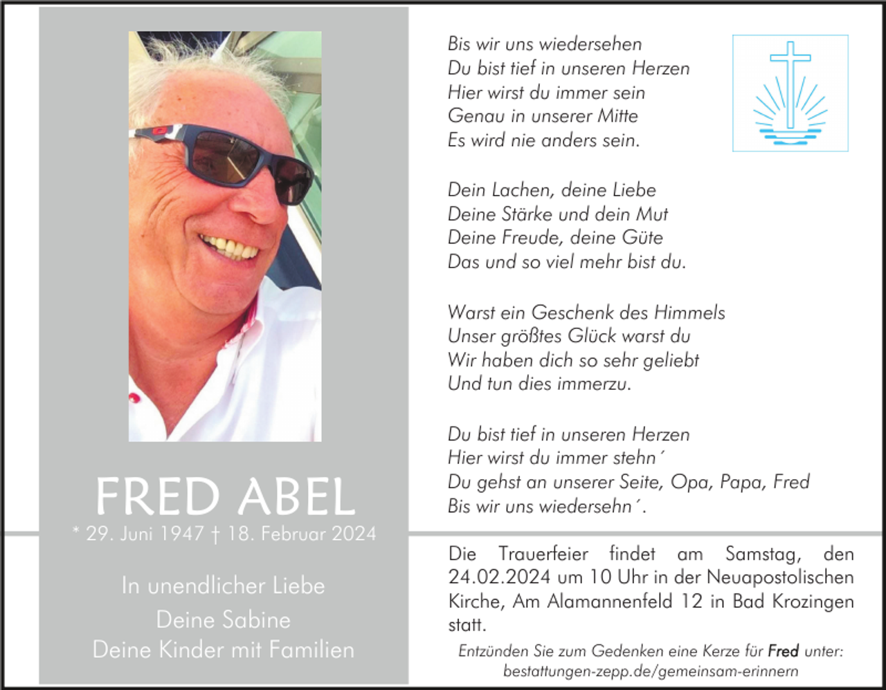<p>Bis wir uns wiedersehen<br />Du bist tief in unseren Herzen<br />Hier wirst du immer sein<br />Genau in unserer Mitte<br />Es wird nie anders sein.<br />Dein Lachen, deine Liebe<br />Deine Stärke und dein Mut<br />Deine Freude, deine Güte<br />Das und so viel mehr bist du.<br />Warst ein Geschenk des Himmels<br />Unser größtes Glück warst du<br />Wir haben dich so sehr geliebt<br />Und tun dies immerzu.</p><p>FRED ABEL</p><p>* 29. Juni 1947 † 18. Februar 2024</p><p>In unendlicher Liebe<br />Deine Sabine<br />Deine Kinder mit Familien</p><p>Du bist tief in unseren Herzen<br />Hier wirst du immer stehn´<br />Du gehst an unserer Seite, Opa, Papa, Fred<br />Bis wir uns wiedersehn´.<br />Die Trauerfeier findet am Samstag, den<br />24.02.2024 um 10 Uhr in der Neuapostolischen<br />Kirche, Am Alamannenfeld 12 in Bad Krozingen<br />statt.<br />Entzünden Sie zum Gedenken eine Kerze für<br />unter:<br />bestattungen-zepp.de/gemeinsam-erinnern</p>