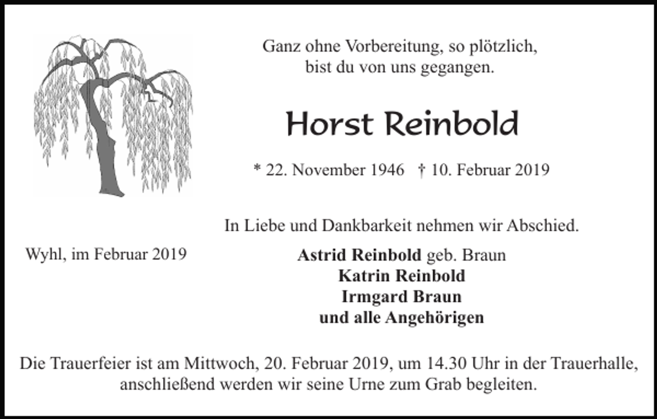 <p>Ganz ohne Vorbereitung, so plötzlich,<br />bist du von uns gegangen.</p><p>Horst Reinbold<br />* 22. November 1946 † 10. Februar 2019</p><p>In Liebe und Dankbarkeit nehmen wir Abschied.<br />Wyhl, im Februar 2019</p><p>Astrid Reinbold geb. Braun<br />Katrin Reinbold<br />Irmgard Braun<br />und alle Angehörigen</p><p>Die Trauerfeier ist am Mittwoch, 20. Februar 2019, um 14.30 Uhr in der Trauerhalle,<br />anschließend werden wir seine Urne zum Grab begleiten.</p>