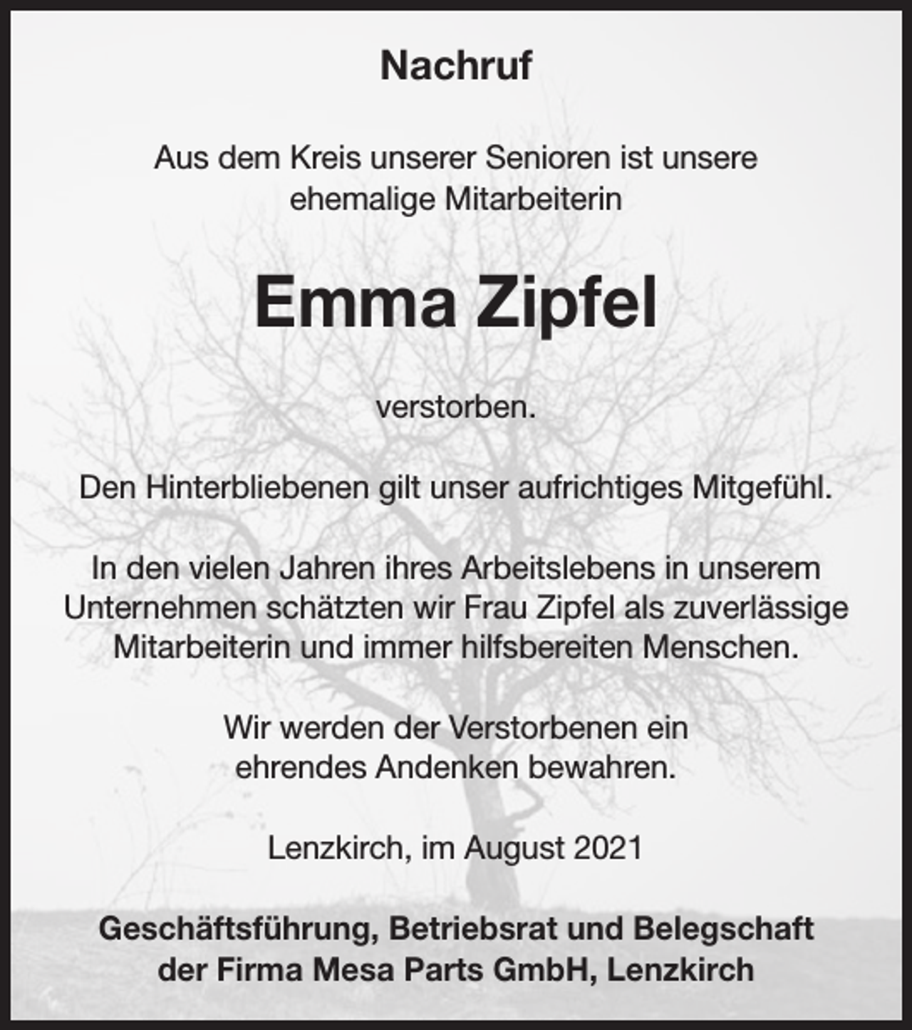 <p>Nachruf<br />Aus dem Kreis unserer Senioren ist unsere<br />ehemalige Mitarbeiterin</p><p>Emma Zipfel<br />verstorben.<br />Den Hinterbliebenen gilt unser aufrichtiges Mitgefühl.<br />In den vielen Jahren ihres Arbeitslebens in unserem<br />Unternehmen schätzten wir Frau Zipfel als zuverlässige<br />Mitarbeiterin und immer hilfsbereiten Menschen.<br />Wir werden der Verstorbenen ein<br />ehrendes Andenken bewahren.<br />Lenzkirch, im August 2021<br />Geschäftsführung, Betriebsrat und Belegschaft<br />der Firma Mesa Parts GmbH, Lenzkirch</p>