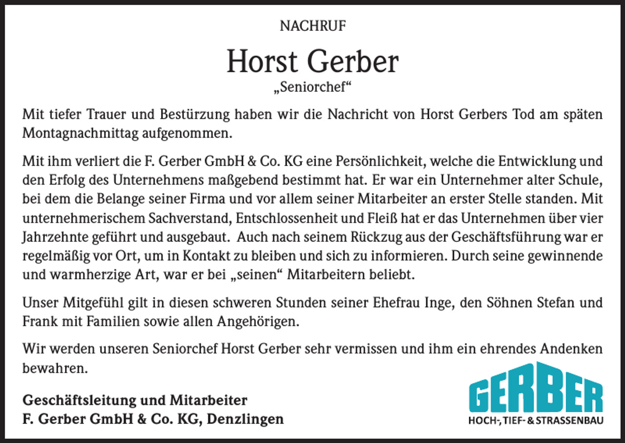 <p>NACHRUF</p><p>Horst Gerber<br />„Seniorchef“</p><p>Mit tiefer Trauer und Bestürzung haben wir die Nachricht von Horst Gerbers Tod am späten<br />Montagnachmittag aufgenommen.<br />Mit ihm verliert die F. Gerber GmbH &amp; Co. KG eine Persönlichkeit, welche die Entwicklung und<br />den Erfolg des Unternehmens maßgebend bestimmt hat. Er war ein Unternehmer alter Schule,<br />bei dem die Belange seiner Firma und vor allem seiner Mitarbeiter an erster Stelle standen. Mit<br />unternehmerischem Sachverstand, Entschlossenheit und Fleiß hat er das Unternehmen über vier<br />Jahrzehnte geführt und ausgebaut. Auch nach seinem Rückzug aus der Geschäftsführung war er<br />regelmäßig vor Ort, um in Kontakt zu bleiben und sich zu informieren. Durch seine gewinnende<br />und warmherzige Art, war er bei „seinen“ Mitarbeitern beliebt.<br />Unser Mitgefühl gilt in diesen schweren Stunden seiner Ehefrau Inge, den Söhnen Stefan und<br />Frank mit Familien sowie allen Angehörigen.<br />Wir werden unseren Seniorchef Horst Gerber sehr vermissen und ihm ein ehrendes Andenken<br />bewahren.<br />Geschäftsleitung und Mitarbeiter<br />F. Gerber GmbH &amp; Co. KG, Denzlingen</p>