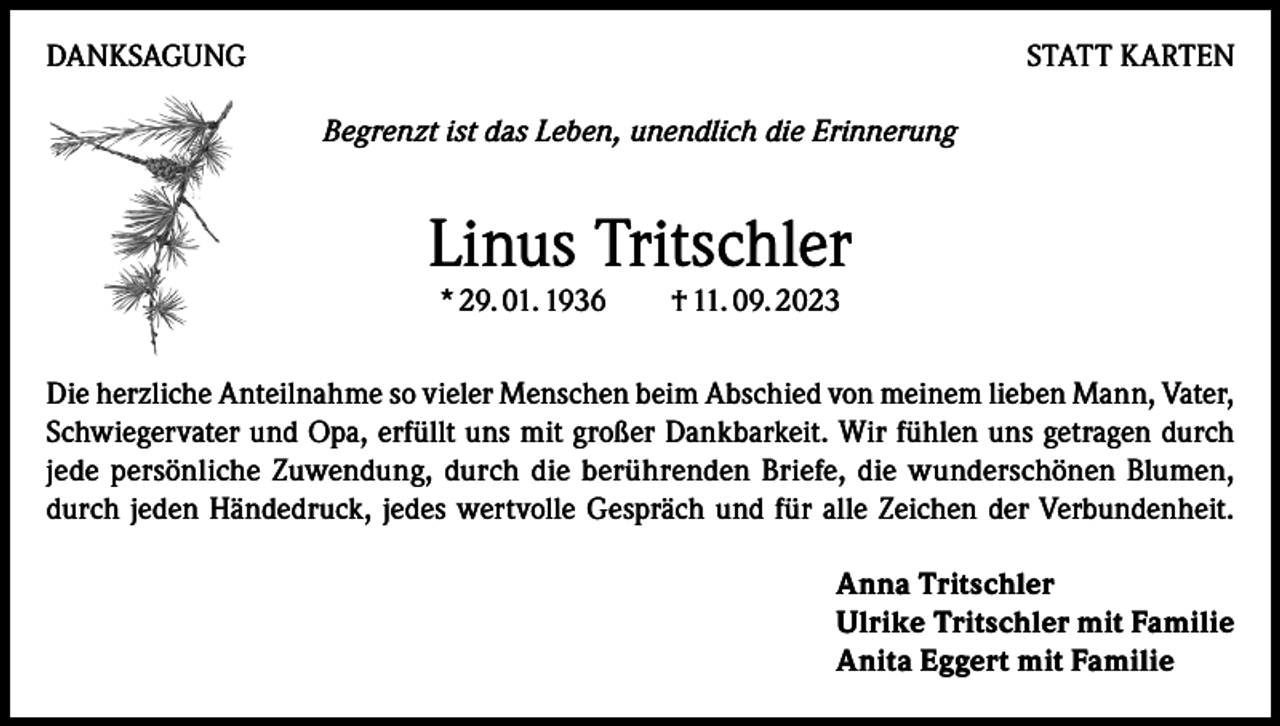 <p>DANKSAGUNG</p><p>STATT KARTEN<br />Begrenzt ist das Leben, unendlich die Erinnerung</p><p>Linus Tritschler<br />* 29. 01. 1936 † 11. 09. 2023</p><p>Die herzliche Anteilnahme so vieler Menschen beim Abschied von meinem lieben Mann, Vater,<br />Schwiegervater und Opa, erfüllt uns mit großer Dankbarkeit. Wir fühlen uns getragen durch<br />jede persönliche Zuwendung, durch die berührenden Briefe, die wunderschönen Blumen,<br />durch jeden Händedruck, jedes wertvolle Gespräch und für alle Zeichen der Verbundenheit.<br />Anna Tritschler<br />Ulrike Tritschler mit Familie<br />Anita Eggert mit Familie</p>