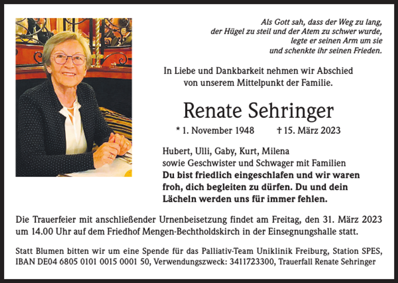 <p>Als Gott sah, dass der Weg zu lang,<br />der Hügel zu steil und der Atem zu schwer wurde,<br />legte er seinen Arm um sie<br />und schenkte ihr seinen Frieden.</p><p>In Liebe und Dankbarkeit nehmen wir Abschied<br />von unserem Mittelpunkt der Familie.</p><p>Renate Sehringer<br />* 1. November 1948</p><p>† 15. März 2023</p><p>Hubert, Ulli, Gaby, Kurt, Milena<br />sowie Geschwister und Schwager mit Familien<br />Du bist friedlich eingeschlafen und wir waren<br />froh, dich begleiten zu dürfen. Du und dein<br />Lächeln werden uns für immer fehlen.<br />Die Trauerfeier mit anschließender Urnenbeisetzung findet am Freitag, den 31. März 2023<br />um 14.00 Uhr auf dem Friedhof Mengen-Bechtholdskirch in der Einsegnungshalle statt.<br />Statt Blumen bitten wir um eine Spende für das Palliativ-Team Uniklinik Freiburg, Station SPES,<br />IBAN DE04 6805 0101 0015 0001 50, Verwendungszweck: 3411723300, Trauerfall Renate Sehringer</p>