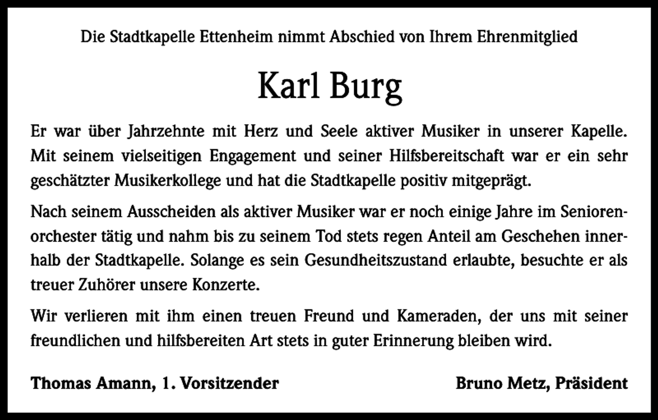 <p>Die Stadtkapelle Ettenheim nimmt Abschied von Ihrem Ehrenmitglied</p><p>Karl Burg<br />Er war über Jahrzehnte mit Herz und Seele aktiver Musiker in unserer Kapelle.<br />Mit seinem vielseitigen Engagement und seiner Hilfsbereitschaft war er ein sehr<br />geschätzter Musikerkollege und hat die Stadtkapelle positiv mitgeprägt.<br />Nach seinem Ausscheiden als aktiver Musiker war er noch einige Jahre im Seniorenorchester tätig und nahm bis zu seinem Tod stets regen Anteil am Geschehen innerhalb der Stadtkapelle. Solange es sein Gesundheitszustand erlaubte, besuchte er als<br />treuer Zuhörer unsere Konzerte.<br />Wir verlieren mit ihm einen treuen Freund und Kameraden, der uns mit seiner<br />freundlichen und hilfsbereiten Art stets in guter Erinnerung bleiben wird.<br />Thomas Amann, 1. Vorsitzender</p><p>Bruno Metz, Präsident</p>
