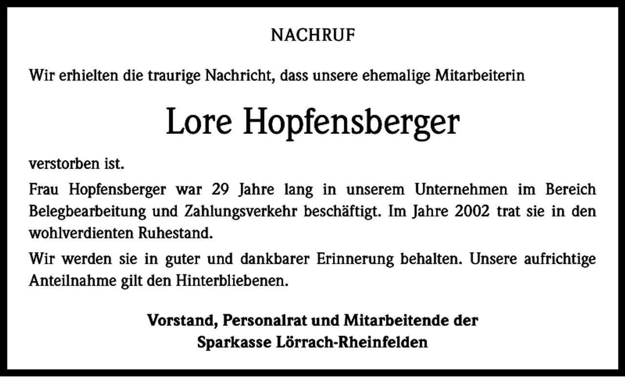 <p>NACHRUF<br />Wir erhielten die traurige Nachricht, dass unsere ehemalige Mitarbeiterin</p><p>Lore Hopfensberger<br />verstorben ist.<br />Frau Hopfensberger war 29 Jahre lang in unserem Unternehmen im Bereich<br />Belegbearbeitung und Zahlungsverkehr beschäftigt. Im Jahre 2002 trat sie in den<br />wohlverdienten Ruhestand.<br />Wir werden sie in guter und dankbarer Erinnerung behalten. Unsere aufrichtige<br />Anteilnahme gilt den Hinterbliebenen.<br />Vorstand, Personalrat und Mitarbeitende der<br />Sparkasse Lörrach-Rheinfelden</p>