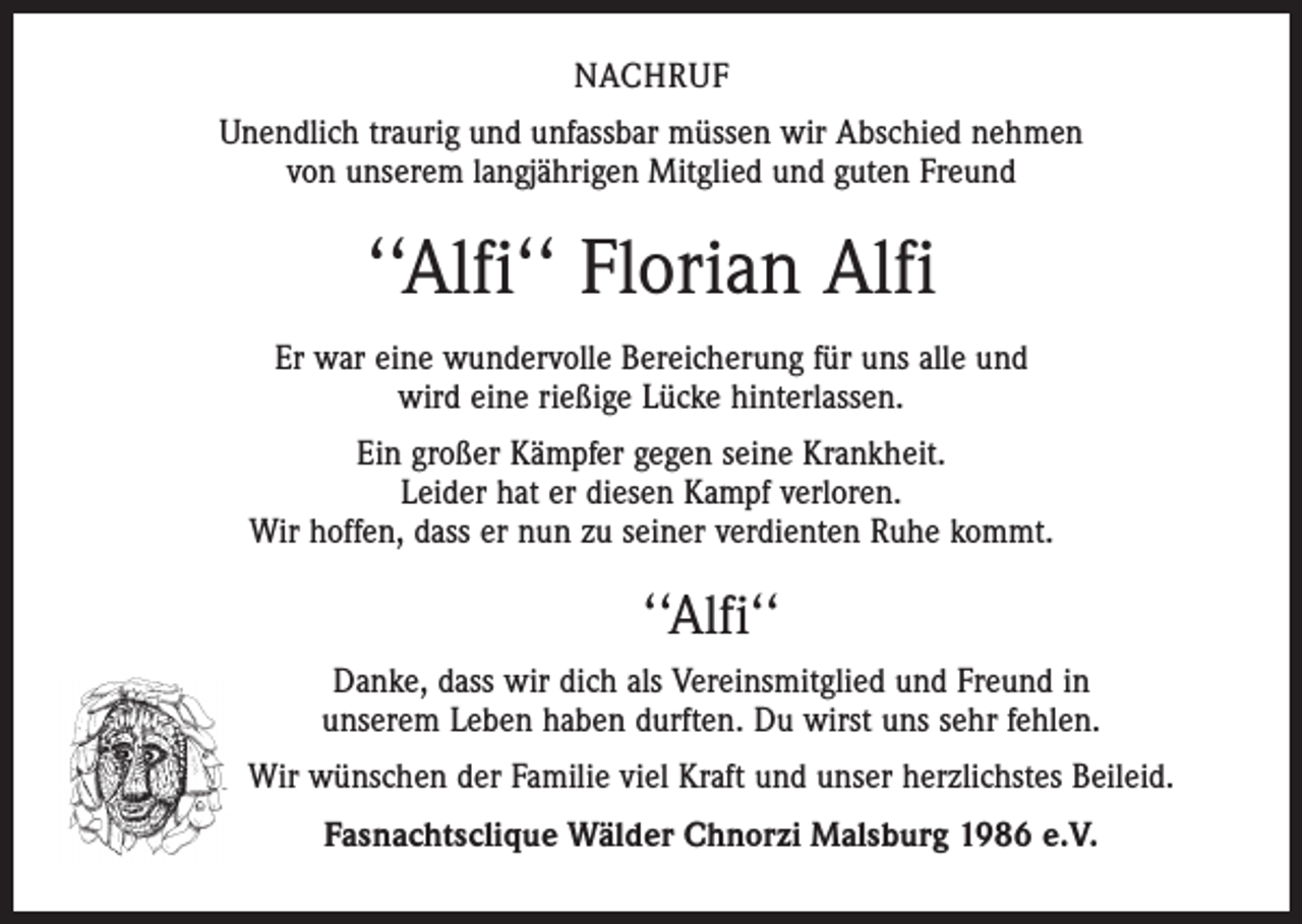 <p>NACHRUF<br />Unendlich traurig und unfassbar müssen wir Abschied nehmen<br />von unserem langjährigen Mitglied und guten Freund</p><p>‘‘Alfi‘‘ Florian Alfi<br />Er war eine wundervolle Bereicherung für uns alle und<br />wird eine rießige Lücke hinterlassen.<br />Ein großer Kämpfer gegen seine Krankheit.<br />Leider hat er diesen Kampf verloren.<br />Wir hoffen, dass er nun zu seiner verdienten Ruhe kommt.</p><p>‘‘Alfi‘‘<br />Danke, dass wir dich als Vereinsmitglied und Freund in<br />unserem Leben haben durften. Du wirst uns sehr fehlen.<br />Wir wünschen der Familie viel Kraft und unser herzlichstes Beileid.<br />Fasnachtsclique Wälder Chnorzi Malsburg 1986 e.V.</p>