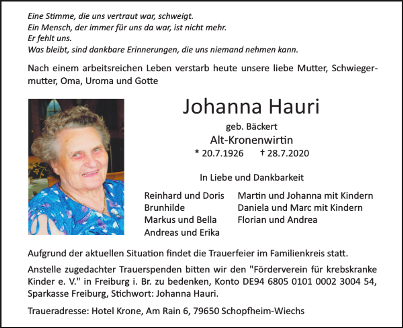 <p>Eine Stimme, die uns vertraut war, schweigt.<br />Ein Mensch, der immer für uns da war, ist nicht mehr.<br />Er fehlt uns.<br />Was bleibt, sind dankbare Erinnerungen, die uns niemand nehmen kann.</p><p>Nach einem arbeitsreichen Leben verstarb heute unsere liebe Mutter, Schwieger­<br />mutter, Oma, Uroma und Gotte</p><p>Johanna Hauri<br />geb. Bäckert</p><p>Alt­Kronenwirtin<br />* 20.7.1926</p><p>† 28.7.2020</p><p>In Liebe und Dankbarkeit<br />Reinhard und Doris<br />Brunhilde<br />Markus und Bella<br />Andreas und Erika</p><p>Martin und Johanna mit Kindern<br />Daniela und Marc mit Kindern<br />Florian und Andrea</p><p>Aufgrund der aktuellen Situation ﬁndet die Trauerfeier im Familienkreis statt.<br />Anstelle zugedachter Trauerspenden bitten wir den "Förderverein für krebskranke<br />Kinder e. V." in Freiburg i. Br. zu bedenken, Konto DE94 6805 0101 0002 3004 54,<br />Sparkasse Freiburg, Stichwort: Johanna Hauri.<br />Traueradresse: Hotel Krone, Am Rain 6, 79650 Schopfheim­Wiechs</p>