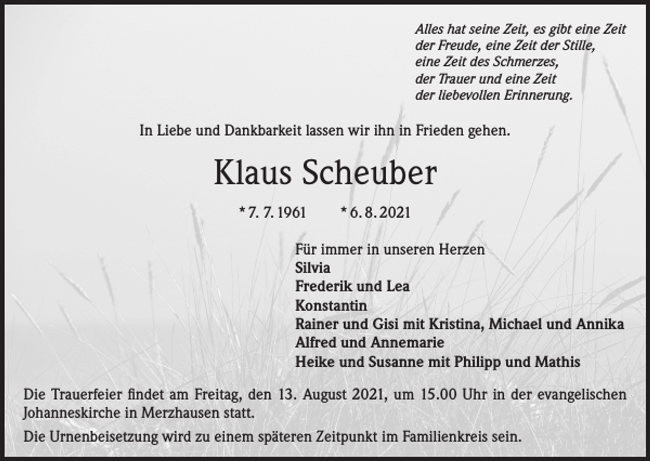<p>Alles hat seine Zeit, es gibt eine Zeit<br />der Freude, eine Zeit der Stille,<br />eine Zeit des Schmerzes,<br />der Trauer und eine Zeit<br />der liebevollen Erinnerung.</p><p>In Liebe und Dankbarkeit lassen wir ihn in Frieden gehen.</p><p>Klaus Scheuber<br />* 7. 7. 1961 * 6. 8. 2021<br />Für immer in unseren Herzen<br />Silvia<br />Frederik und Lea<br />Konstantin<br />Rainer und Gisi mit Kristina, Michael und Annika<br />Alfred und Annemarie<br />Heike und Susanne mit Philipp und Mathis<br />Die Trauerfeier findet am Freitag, den 13. August 2021, um 15.00 Uhr in der evangelischen<br />Johanneskirche in Merzhausen statt.<br />Die Urnenbeisetzung wird zu einem späteren Zeitpunkt im Familienkreis sein.</p>
