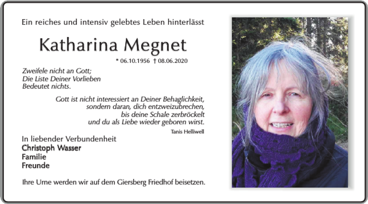 <p>Ein reiches und intensiv gelebtes Leben hinterlässt</p><p>Katharina Megnet</p><p>* 06.10.1956 08.06.2020</p><p>Zweifele nicht an Gott;<br />Die Liste Deiner Vorlieben<br />Bedeutet nichts.<br />Gott ist nicht interessiert an Deiner Behaglichkeit,<br />sondern daran, dich entzweizubrechen,<br />bis deine Schale zerbröckelt<br />und du als Liebe wieder geboren wirst.</p><p>In liebender Verbundenheit<br />Christoph Wasser<br />Familie<br />Freunde</p><p>Tanis Helliwell</p><p>Ihre Urne werden wir auf dem Giersberg Friedhof beisetzen.</p>