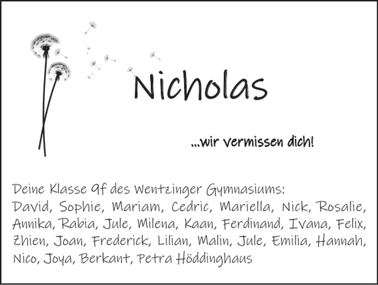 <p>Nicholas<br />…wir vermissen dich!<br />Deine Klasse 9f des Wentzinger Gymnasiums:<br />David, Sophie, Mariam, Cedric, Mariella, Nick, Rosalie,<br />Annika, Rabia, Jule, Milena, Kaan, Ferdinand, Ivana, Felix,<br />Zhien, Joan, Frederick, Lilian, Malin, Jule, Emilia, Hannah,<br />Nico, Joya, Berkant, Petra Höddinghaus</p>