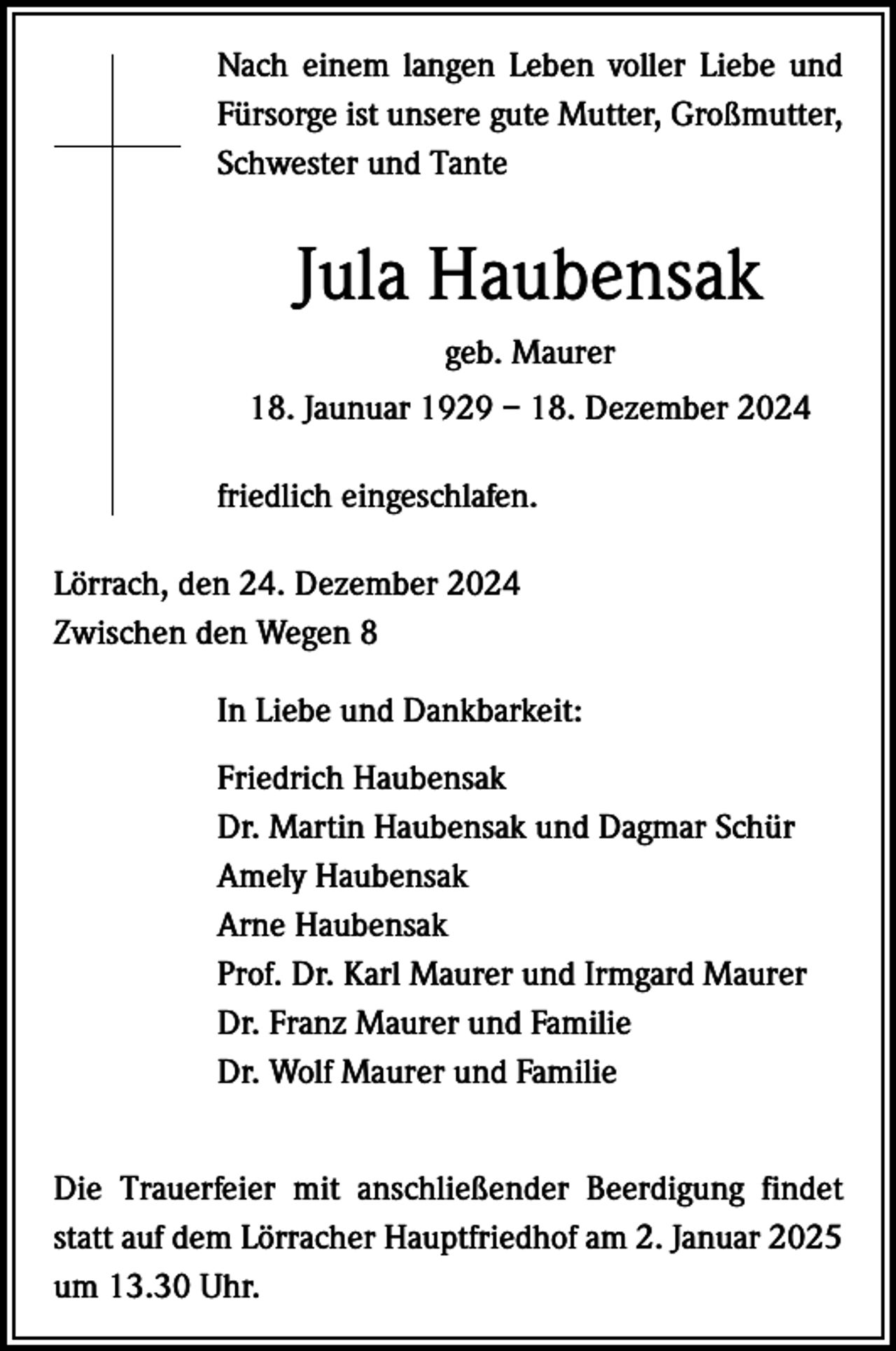 <p>Nach einem langen Leben voller Liebe und<br />Fürsorge ist unsere gute Mutter, Großmutter,<br />Schwester und Tante</p><p>Jula Haubensak<br />geb. Maurer<br />18. Jaunuar 1929 – 18. Dezember 2024<br />friedlich eingeschlafen.<br />Lörrach, den 24. Dezember 2024<br />Zwischen den Wegen 8<br />In Liebe und Dankbarkeit:<br />Friedrich Haubensak<br />Dr. Martin Haubensak und Dagmar Schür<br />Amely Haubensak<br />Arne Haubensak<br />Prof. Dr. Karl Maurer und Irmgard Maurer<br />Dr. Franz Maurer und Familie<br />Dr. Wolf Maurer und Familie<br />Die Trauerfeier mit anschließender Beerdigung findet<br />statt auf dem Lörracher Hauptfriedhof am 2. Januar 2025<br />um 13.30 Uhr.</p>