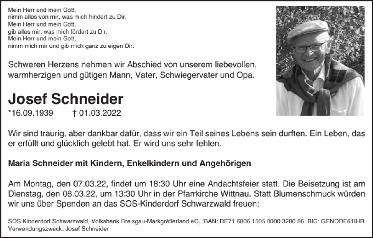 <p>Mein Herr und mein Gott,<br />nimm alles von mir, was mich hindert zu Dir.<br />Mein Herr und mein Gott,<br />gib alles mir, was mich fördert zu Dir.<br />Mein Herr und mein Gott,<br />nimm mich mir und gib mich ganz zu eigen Dir.</p><p>Schweren Herzens nehmen wir Abschied von unserem liebevollen,<br />warmherzigen und gütigen Mann, Vater, Schwiegervater und Opa.</p><p>Josef Schneider<br />*16.09.1939</p><p>† 01.03.2022</p><p>Wir sind traurig, aber dankbar dafür, dass wir ein Teil seines Lebens sein durften. Ein Leben, das<br />er erfüllt und glücklich gelebt hat. Er wird uns sehr fehlen.<br />Maria Schneider mit Kindern, Enkelkindern und Angehörigen<br />Am Montag, den 07.03.22, findet um 18:30 Uhr eine Andachtsfeier statt. Die Beisetzung ist am<br />Dienstag, den 08.03.22, um 13:30 Uhr in der Pfarrkirche Wittnau. Statt Blumenschmuck würden<br />wir uns über Spenden an das SOS-Kinderdorf Schwarzwald freuen:<br />SOS Kinderdorf Schwarzwald, Volksbank Breisgau-Markgräflerland eG, IBAN: DE71 6806 1505 0000 3280 86, BIC: GENODE61IHR<br />Verwendungszweck: Josef Schneider</p>