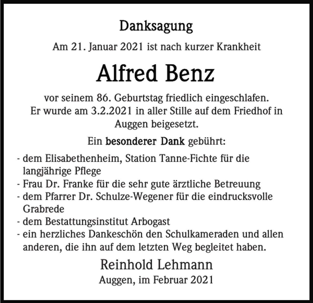 <p>Am 21. Januar 2021 ist nach kurzer Krankheit</p><p>vor seinem 86. Geburtstag friedlich eingeschlafen.<br />Er wurde am 3.2.2021 in aller Stille auf dem Friedhof in<br />Auggen beigesetzt.<br />Ein</p><p>gebührt:</p><p>- dem Elisabethenheim, Station Tanne-Fichte für die<br />langjährige Pflege<br />- Frau Dr. Franke für die sehr gute ärztliche Betreuung<br />- dem Pfarrer Dr. Schulze-Wegener für die eindrucksvolle<br />Grabrede<br />- dem Bestattungsinstitut Arbogast<br />- ein herzliches Dankeschön den Schulkameraden und allen<br />anderen, die ihn auf dem letzten Weg begleitet haben.</p><p>Reinhold Lehmann<br />Auggen, im Februar 2021</p>