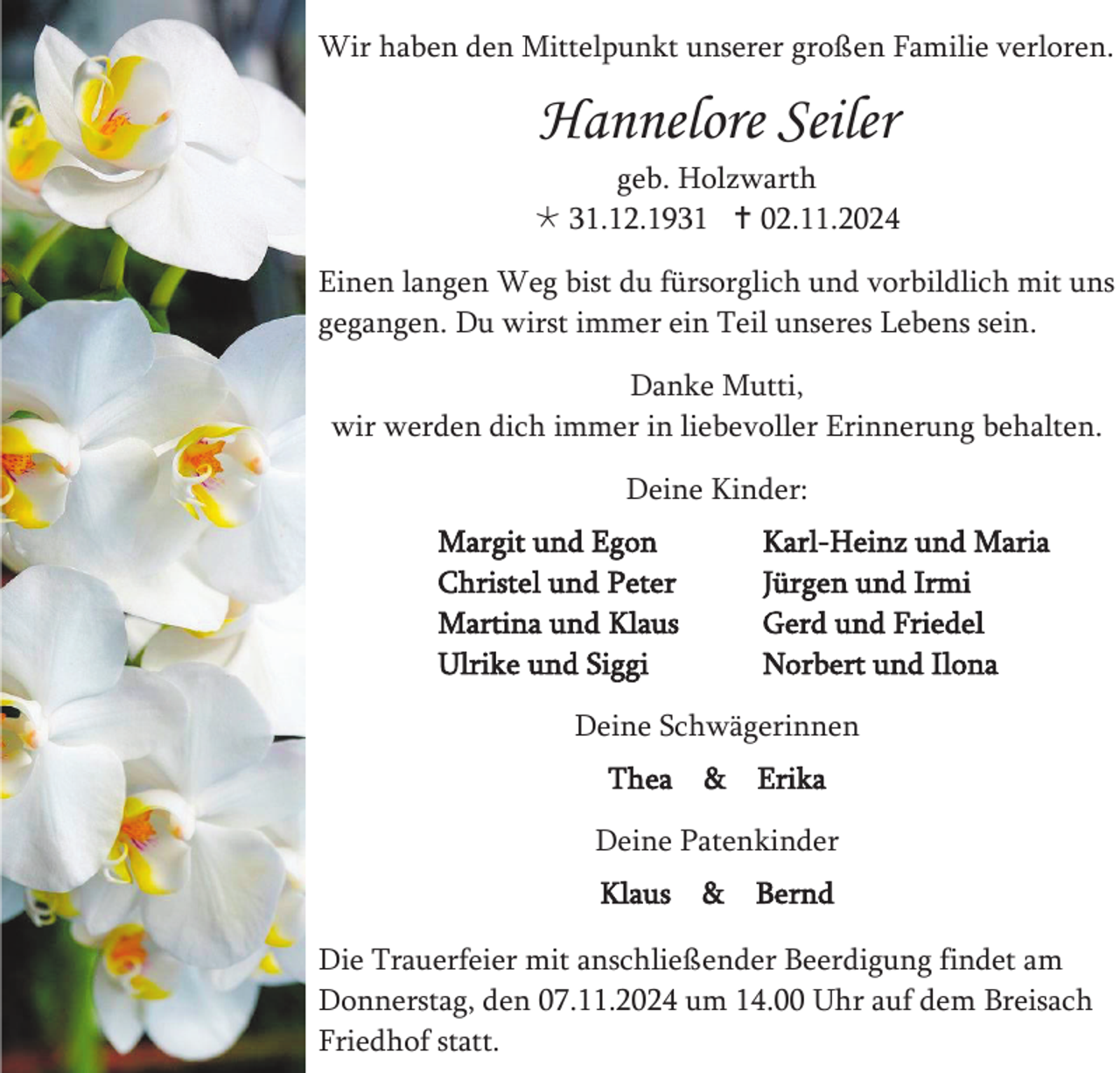 <p>Wir haben den Mittelpunkt unserer großen Familie verloren.</p>
<p>Hannelore Seiler<br />geb. Holzwarth<br />* 31.12.1931 † 02.11.2024<br />Einen langen Weg bist du fürsorglich und vorbildlich mit uns<br />gegangen. Du wirst immer ein Teil unseres Lebens sein.<br />Danke Mutti,<br />wir werden dich immer in liebevoller Erinnerung behalten.<br />Deine Kinder:<br />Margit und Egon<br />Christel und Peter<br />Martina und Klaus<br />Ulrike und Siggi</p>
<p>Karl-Heinz und Maria<br />Jürgen und Irmi<br />Gerd und Friedel<br />Norbert und Ilona</p>
<p>Deine Schwägerinnen<br />Thea</p>
<p>&amp; Erika</p>
<p>Deine Patenkinder<br />Klaus</p>
<p>&amp; Bernd</p>
<p>Die Trauerfeier mit anschließender Beerdigung findet am<br />Donnerstag, den 07.11.2024 um 14.00 Uhr auf dem Breisach<br />Friedhof statt.</p>
