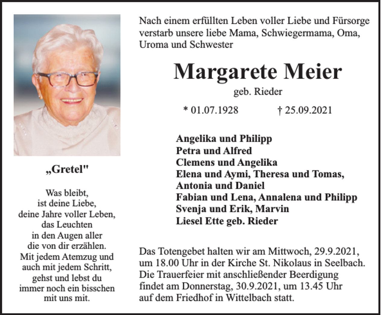 <p>Nach einem erfüllten Leben voller Liebe und Fürsorge<br />verstarb unsere liebe Mama, Schwiegermama, Oma,<br />Uroma und Schwester</p><p>Margarete Meier<br />geb. Rieder<br />* 01.07.1928</p><p>„Gretel"<br />Was bleibt,<br />ist deine Liebe,<br />deine Jahre voller Leben,<br />das Leuchten<br />in den Augen aller<br />die von dir erzählen.<br />Mit jedem Atemzug und<br />auch mit jedem Schritt,<br />gehst und lebst du<br />immer noch ein bisschen<br />mit uns mit.</p><p>† 25.09.2021</p><p>Angelika und Philipp<br />Petra und Alfred<br />Clemens und Angelika<br />Elena und Aymi, Theresa und Tomas,<br />Antonia und Daniel<br />Fabian und Lena, Annalena und Philipp<br />Svenja und Erik, Marvin<br />Liesel Ette geb. Rieder<br />Das Totengebet halten wir am Mittwoch, 29.9.2021,<br />um 18.00 Uhr in der Kirche St. Nikolaus in Seelbach.<br />Die Trauerfeier mit anschließender Beerdigung<br />findet am Donnerstag, 30.9.2021, um 13.45 Uhr<br />auf dem Friedhof in Wittelbach statt.</p>
