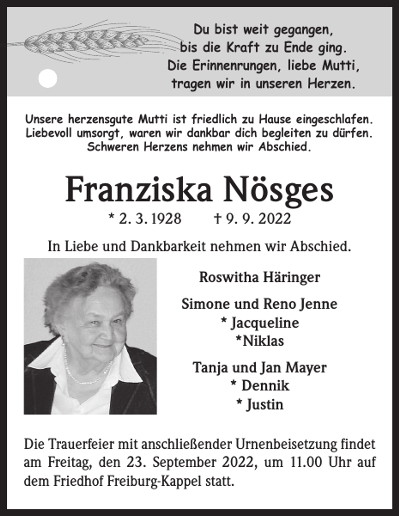 <p>Du bist weit gegangen,<br />bis die Kraft zu Ende ging.<br />Die Erinnenrungen, liebe Mutti,<br />tragen wir in unseren Herzen.<br />Unsere herzensgute Mutti ist friedlich zu Hause eingeschlafen.<br />Liebevoll umsorgt, waren wir dankbar dich begleiten zu dürfen.<br />Schweren Herzens nehmen wir Abschied.</p><p>Franziska Nösges<br />* 2. 3. 1928 † 9. 9. 2022</p><p>In Liebe und Dankbarkeit nehmen wir Abschied.<br />Roswitha Häringer<br />Simone und Reno Jenne<br />* Jacqueline<br />*Niklas<br />Tanja und Jan Mayer<br />* Dennik<br />* Justin<br />Die Trauerfeier mit anschließender Urnenbeisetzung findet<br />am Freitag, den 23. September 2022, um 11.00 Uhr auf<br />dem Friedhof Freiburg-Kappel statt.</p>