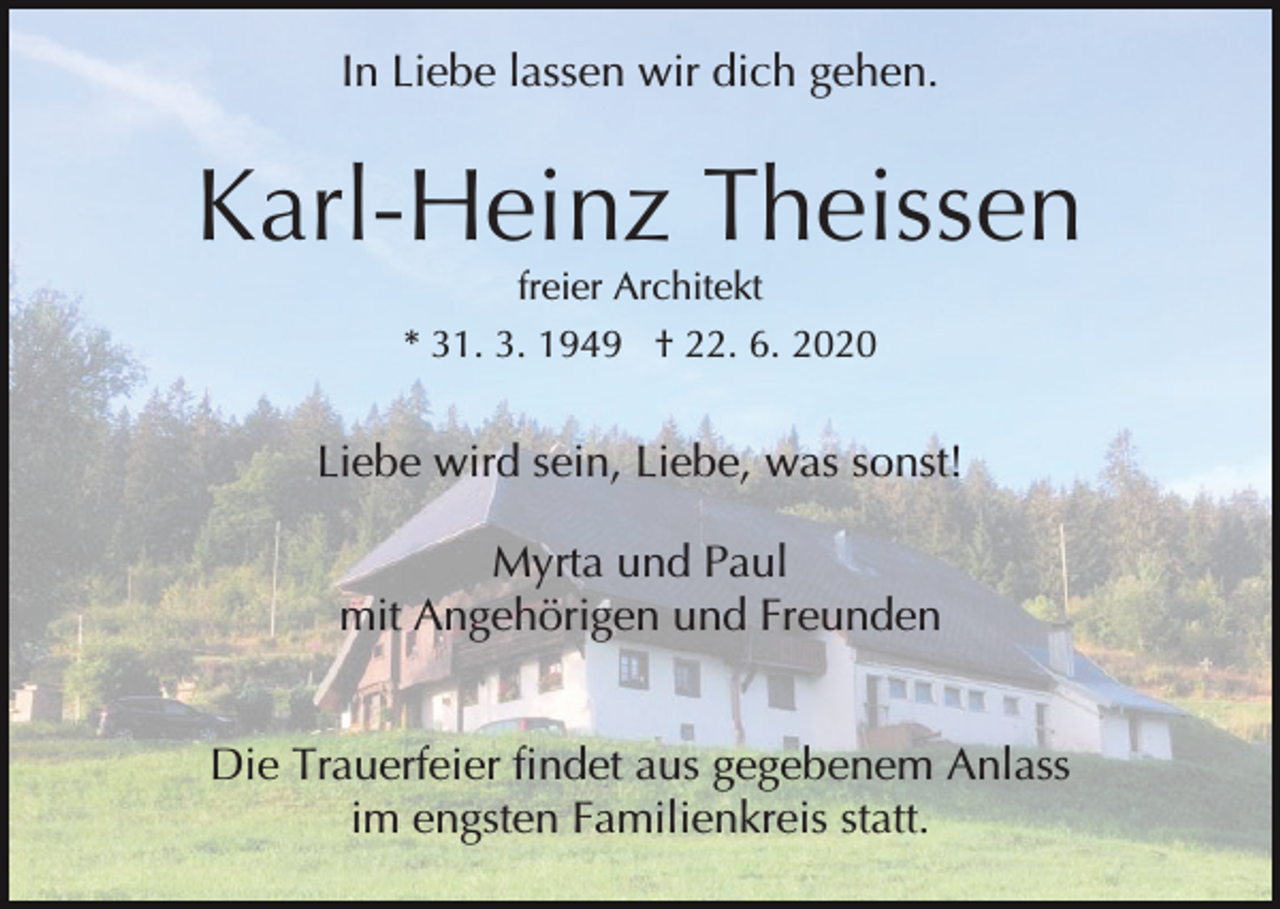 <p>In Liebe lassen wir dich gehen.</p><p>Karl-Heinz Theissen<br />freier Architekt<br />* 31. 3. 1949 † 22. 6. 2020</p><p>Liebe wird sein, Liebe, was sonst!<br />Myrta und Paul<br />mit Angehörigen und Freunden<br />Die Trauerfeier findet aus gegebenem Anlass<br />im engsten Familienkreis statt.</p>