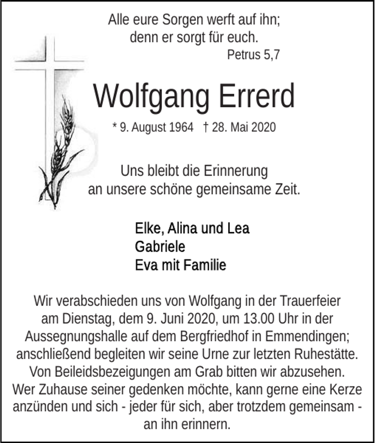 <p>Alle eure Sorgen werft auf ihn;<br />denn er sorgt für euch.<br />Petrus 5,7</p><p>Wolfgang Errerd<br />* 9. August 1964 † 28. Mai 2020</p><p>Uns bleibt die Erinnerung<br />an unsere schöne gemeinsame Zeit.</p><p>Wir verabschieden uns von Wolfgang in der Trauerfeier<br />am Dienstag, dem 9. Juni 2020, um 13.00 Uhr in der<br />Aussegnungshalle auf dem Bergfriedhof in Emmendingen;<br />anschließend begleiten wir seine Urne zur letzten Ruhestätte.<br />Von Beileidsbezeigungen am Grab bitten wir abzusehen.<br />Wer Zuhause seiner gedenken möchte, kann gerne eine Kerze<br />anzünden und sich - jeder für sich, aber trotzdem gemeinsam an ihn erinnern.</p>