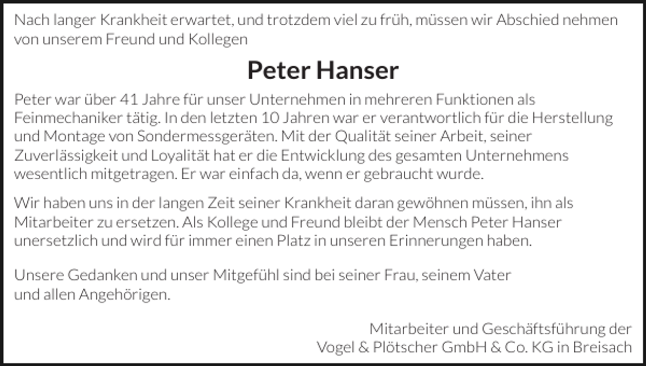 <p>Nach langer Krankheit erwartet, und trotzdem viel zu früh, müssen wir Abschied nehmen<br />von unserem Freund und Kollegen</p><p>Peter Hanser<br />Peter war über 41 Jahre für unser Unternehmen in mehreren Funktionen als<br />Feinmechaniker tätig. In den letzten 10 Jahren war er verantwortlich für die Herstellung<br />und Montage von Sondermessgeräten. Mit der Qualität seiner Arbeit, seiner<br />Zuverlässigkeit und Loyalität hat er die Entwicklung des gesamten Unternehmens<br />wesentlich mitgetragen. Er war einfach da, wenn er gebraucht wurde.<br />Wir haben uns in der langen Zeit seiner Krankheit daran gewöhnen müssen, ihn als<br />Mitarbeiter zu ersetzen. Als Kollege und Freund bleibt der Mensch Peter Hanser<br />unersetzlich und wird für immer einen Platz in unseren Erinnerungen haben.<br />Unsere Gedanken und unser Mitgefühl sind bei seiner Frau, seinem Vater<br />und allen Angehörigen.<br />Mitarbeiter und Geschäftsführung der<br />Vogel &amp; Plötscher GmbH &amp; Co. KG in Breisach</p>