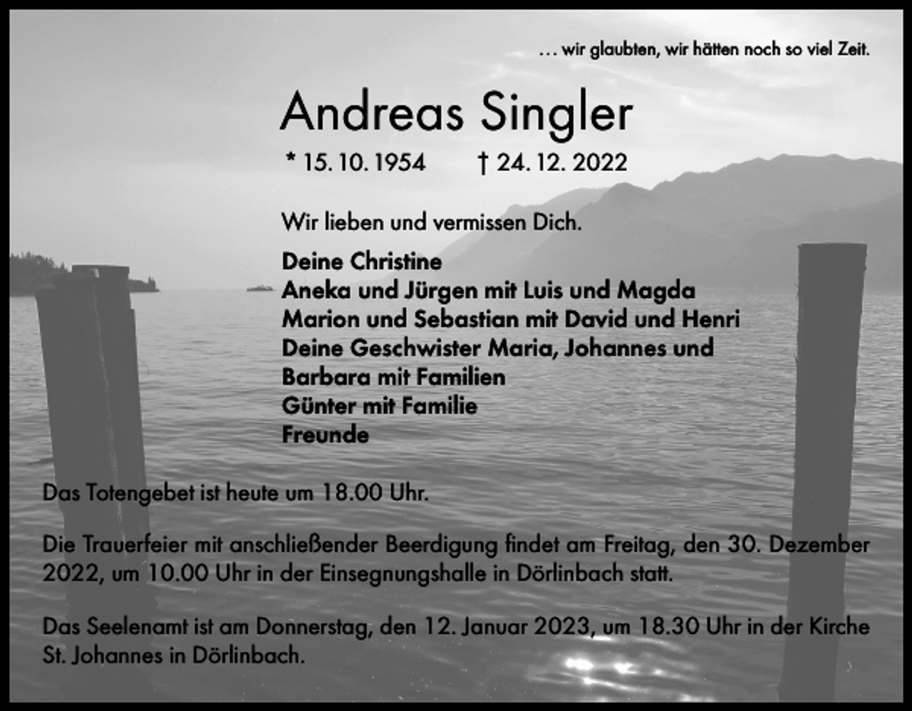 <p>. . . wir glaubten, wir hätten noch so viel Zeit.</p><p>Andreas Singler<br />* 15. 10. 1954 † 24. 12. 2022<br />Wir lieben und vermissen Dich.<br />Deine Christine<br />Aneka und Jürgen mit Luis und Magda<br />Marion und Sebastian mit David und Henri<br />Deine Geschwister Maria, Johannes und<br />Barbara mit Familien<br />Günter mit Familie<br />Freunde<br />Das Totengebet ist heute um 18.00 Uhr.<br />Die Trauerfeier mit anschließender Beerdigung findet am Freitag, den 30. Dezember<br />2022, um 10.00 Uhr in der Einsegnungshalle in Dörlinbach statt.<br />Das Seelenamt ist am Donnerstag, den 12. Januar 2023, um 18.30 Uhr in der Kirche<br />St. Johannes in Dörlinbach.</p>