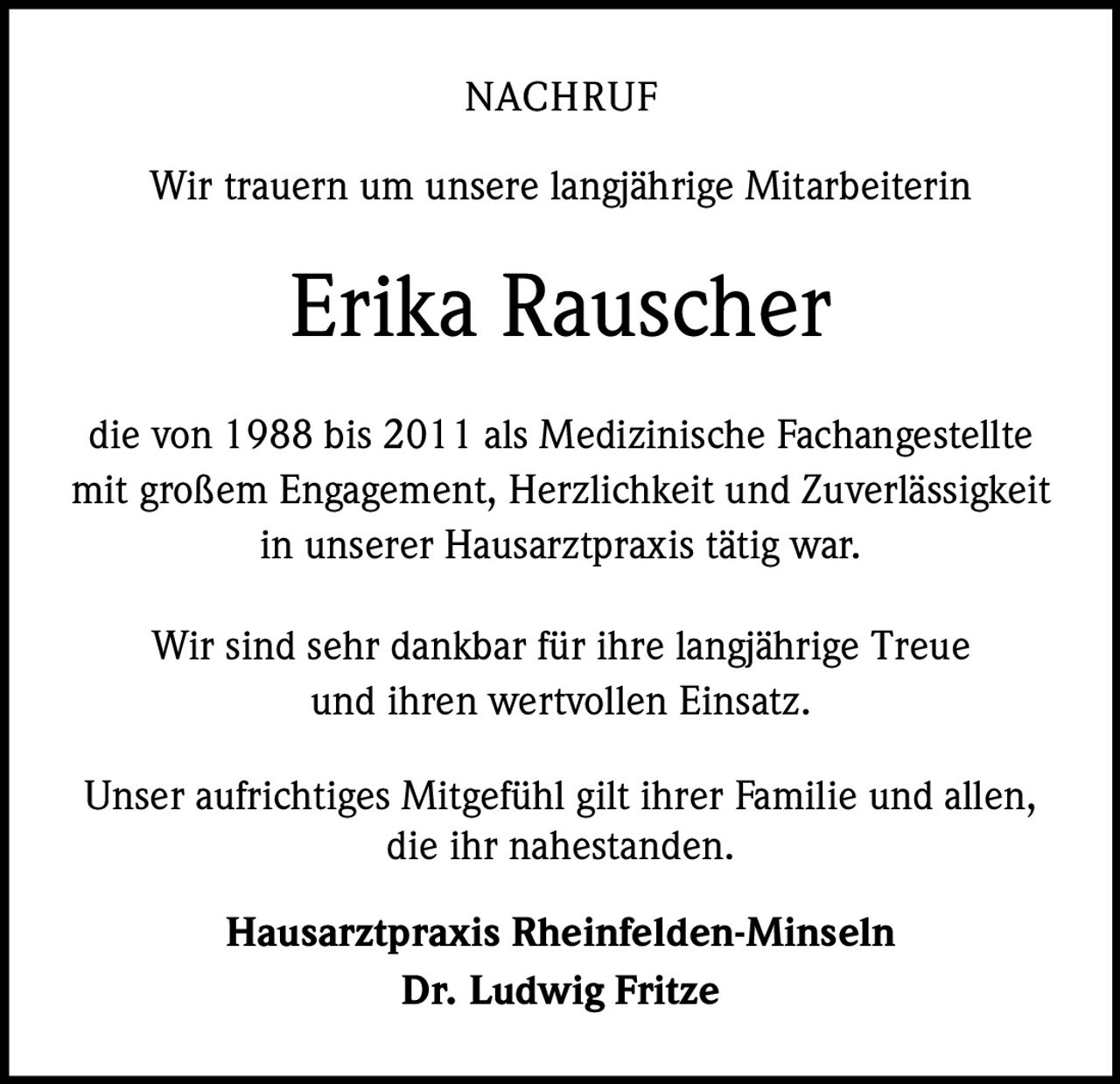 <p><strong>NACHRUF</strong></p><p>Wir trauern um unsere langjährige Mitarbeiterin</p><p><strong>Erika Rauscher</strong></p><p>die von 1988 bis 2011 als Medizinische Fachangestellte mit großem Engagement, Herzlichkeit und Zuverlässigkeit in unserer Hausarztpraxis tätig war.</p><p>Wir sind sehr dankbar für ihre langjährige Treue und ihren wertvollen Einsatz.</p><p>Unser aufrichtiges Mitgefühl gilt ihrer Familie und allen, die ihr nahestanden.</p><p><strong>Hausarztpraxis Rheinfelden-Minseln</strong><br><strong>Dr. Ludwig Fritze</strong></p>