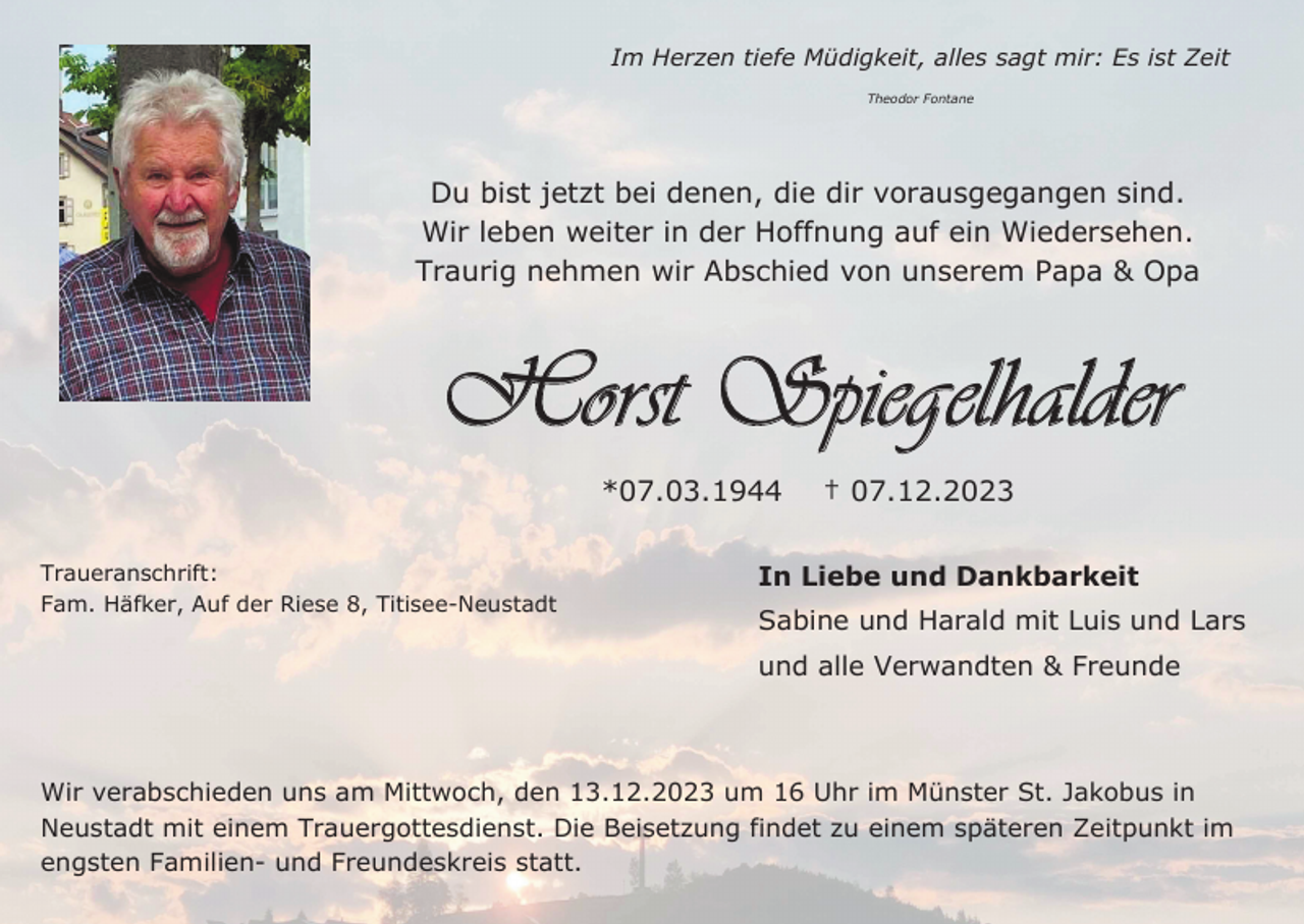 <p>Im Herzen tiefe Müdigkeit, alles sagt mir: Es ist Zeit<br />Theodor Fontane</p><p>Du bist jetzt bei denen, die dir vorausgegangen sind.<br />Wir leben weiter in der Hoffnung auf ein Wiedersehen.<br />Traurig nehmen wir Abschied von unserem Papa &amp; Opa</p><p>Horst Spiegelhalder<br />*07.03.1944<br />Traueranschrift:<br />Fam. Häfker, Auf der Riese 8, Titisee-Neustadt</p><p>† 07.12.2023</p><p>In Liebe und Dankbarkeit<br />Sabine und Harald mit Luis und Lars<br />und alle Verwandten &amp; Freunde</p><p>Wir verabschieden uns am Mittwoch, den 13.12.2023 um 16 Uhr im Münster St. Jakobus in<br />Neustadt mit einem Trauergottesdienst. Die Beisetzung findet zu einem späteren Zeitpunkt im<br />engsten Familien- und Freundeskreis statt.</p>