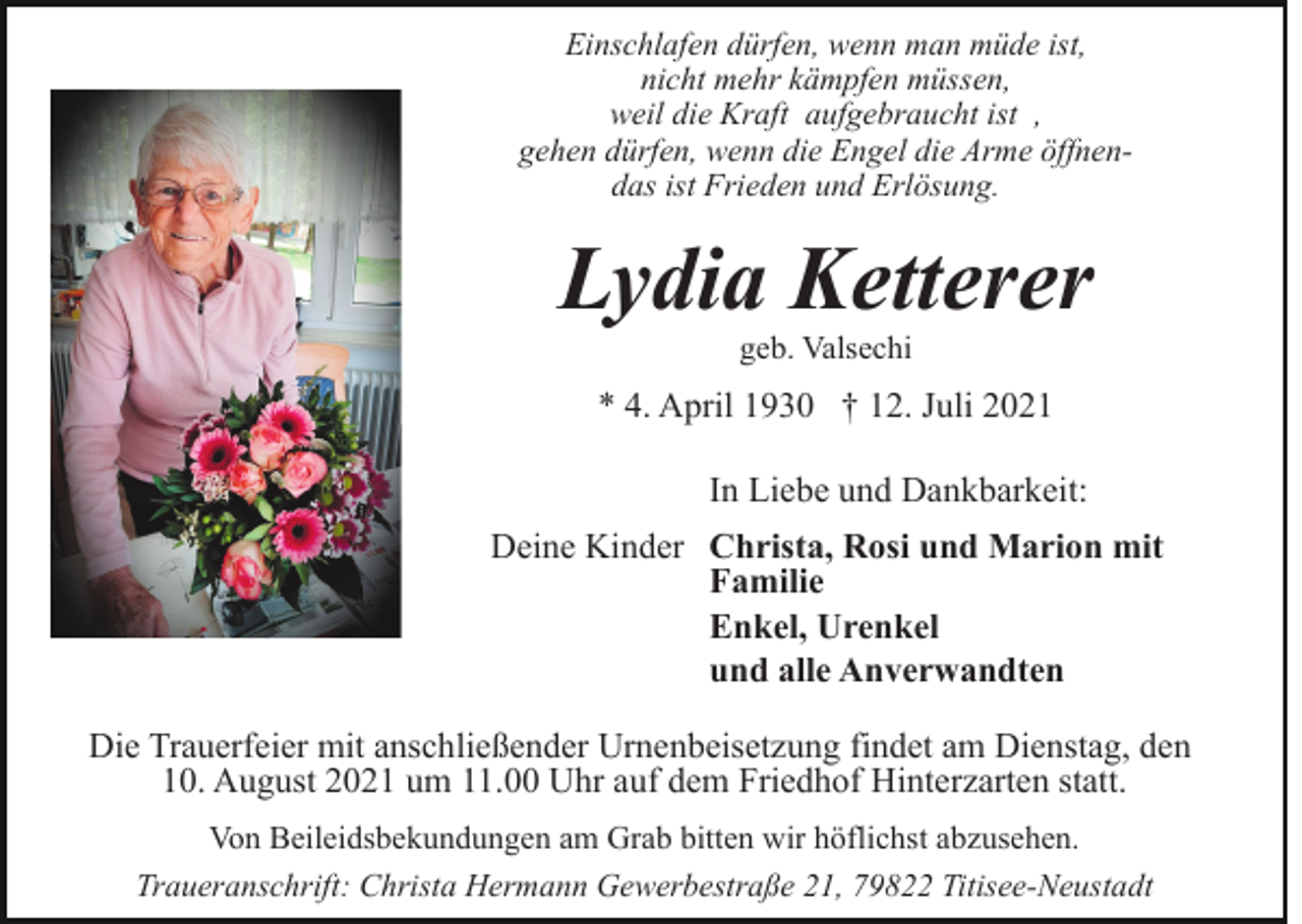 <p>Einschlafen dürfen, wenn man müde ist,<br />nicht mehr kämpfen müssen,<br />weil die Kraft aufgebraucht ist ,<br />gehen dürfen, wenn die Engel die Arme öffnendas ist Frieden und Erlösung.</p><p>Lydia Ketterer<br />geb. Valsechi</p><p>* 4. April 1930 † 12. Juli 2021<br />In Liebe und Dankbarkeit:<br />Deine Kinder Christa, Rosi und Marion mit<br />Familie<br />Enkel, Urenkel<br />und alle Anverwandten<br />Die Trauerfeier mit anschließender Urnenbeisetzung findet am Dienstag, den<br />10. August 2021 um 11.00 Uhr auf dem Friedhof Hinterzarten statt.<br />Von Beileidsbekundungen am Grab bitten wir höflichst abzusehen.<br />Traueranschrift: Christa Hermann Gewerbestraße 21, 79822 Titisee-Neustadt</p>