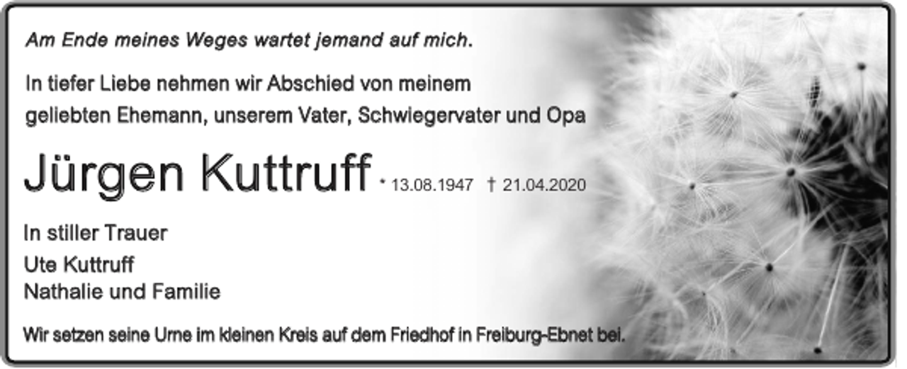 <p>Am Ende meines Weges wartet jemand auf mich.</p><p>In tiefer Liebe nehmen wir Abschied von meinem<br />geliebten Ehemann, unserem Vater, Schwiegervater und Opa</p><p>Jürgen Kuttruff</p><p>* 13.08.1947 † 21.04.2020</p><p>In stiller Trauer<br />Ute Kuttruff<br />Nathalie und Familie<br />Wir setzen seine Urne im kleinen Kreis auf dem Friedhof in Freiburg-Ebnet bei.</p>