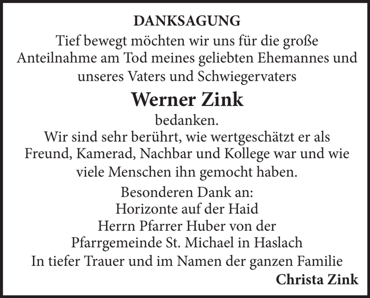 <p>DANKSAGUNG<br />Tief bewegt möchten wir uns für die große<br />Anteilnahme am Tod meines geliebten Ehemannes und<br />unseres Vaters und Schwiegervaters</p><p>Werner Zink</p><p>bedanken.<br />Wir sind sehr berührt, wie wertgeschätzt er als<br />Freund, Kamerad, Nachbar und Kollege war und wie<br />viele Menschen ihn gemocht haben.<br />Besonderen Dank an:<br />Horizonte auf der Haid<br />Herrn Pfarrer Huber von der<br />Pfarrgemeinde St. Michael in Haslach<br />In tiefer Trauer und im Namen der ganzen Familie</p><p>Christa Zink</p>