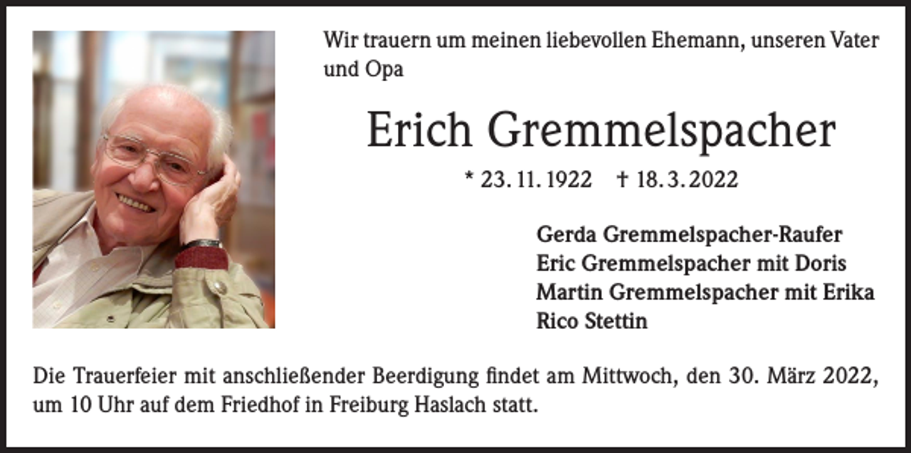 <p>Wir trauern um meinen liebevollen Ehemann, unseren Vater<br />und Opa</p><p>Erich Gremmelspacher<br />* 23. 11. 1922 † 18. 3. 2022<br />Gerda Gremmelspacher-Raufer<br />Eric Gremmelspacher mit Doris<br />Martin Gremmelspacher mit Erika<br />Rico Stettin<br />Die Trauerfeier mit anschließender Beerdigung findet am Mittwoch, den 30. März 2022,<br />um 10 Uhr auf dem Friedhof in Freiburg Haslach statt.</p>