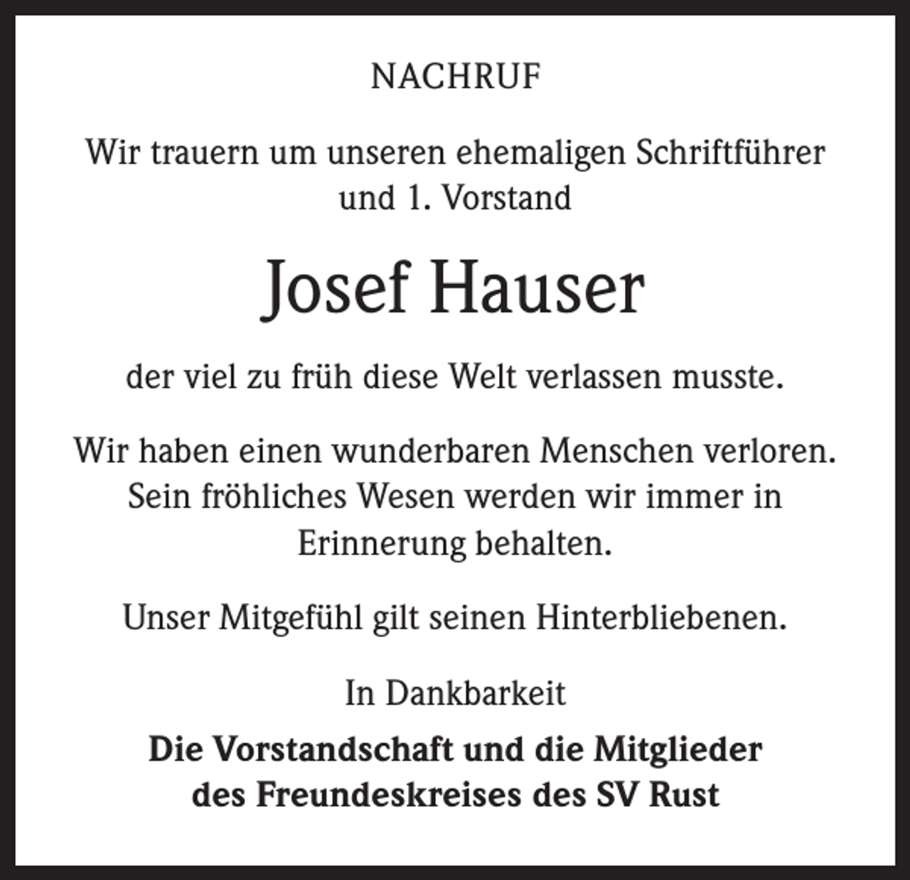 <p>NACHRUF<br />Wir trauern um unseren ehemaligen Schriftführer<br />und 1. Vorstand</p><p>Josef Hauser<br />der viel zu früh diese Welt verlassen musste.<br />Wir haben einen wunderbaren Menschen verloren.<br />Sein fröhliches Wesen werden wir immer in<br />Erinnerung behalten.<br />Unser Mitgefühl gilt seinen Hinterbliebenen.<br />In Dankbarkeit<br />Die Vorstandschaft und die Mitglieder<br />des Freundeskreises des SV Rust</p>