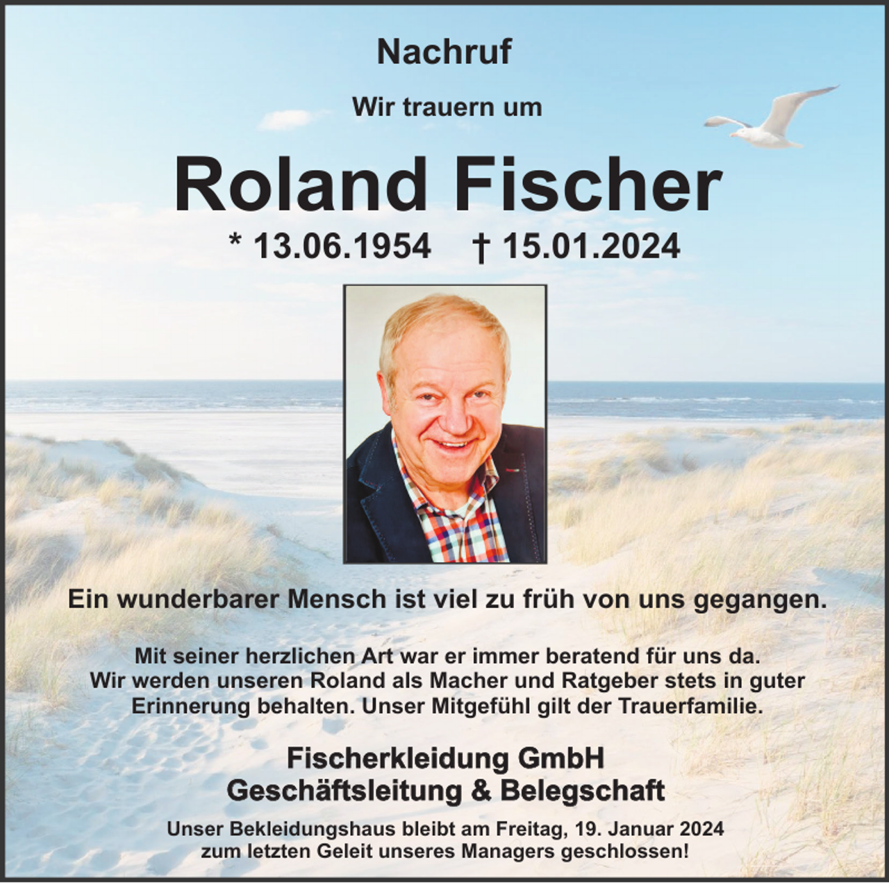 <p>Nachruf<br />Wir trauern um</p><p>Roland Fischer<br />* 13.06.1954</p><p>† 15.01.2024</p><p>Ein wunderbarer Mensch ist viel zu früh von uns gegangen.<br />Mit seiner herzlichen Art war er immer beratend für uns da.<br />Wir werden unseren Roland als Macher und Ratgeber stets in guter<br />Erinnerung behalten. Unser Mitgefühl gilt der Trauerfamilie.</p><p>Fischerkleidung GmbH<br />Geschäftsleitung &amp; Belegschaft<br />Unser Bekleidungshaus bleibt am Freitag, 19. Januar 2024<br />zum letzten Geleit unseres Managers geschlossen!</p>