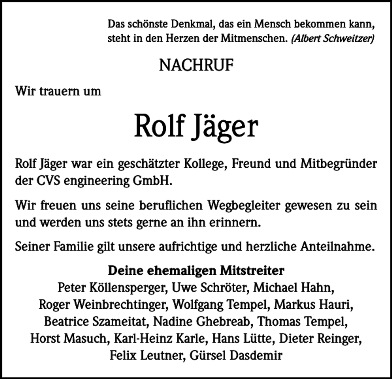 <p>Das schönste Denkmal, das ein Mensch bekommen kann,<br />steht in den Herzen der Mitmenschen. (Albert Schweitzer)</p><p>NACHRUF<br />Wir trauern um</p><p>Rolf Jäger<br />Rolf Jäger war ein geschätzter Kollege, Freund und Mitbegründer<br />der CVS engineering GmbH.<br />Wir freuen uns seine beruflichen Wegbegleiter gewesen zu sein<br />und werden uns stets gerne an ihn erinnern.<br />Seiner Familie gilt unsere aufrichtige und herzliche Anteilnahme.<br />Deine ehemaligen Mitstreiter<br />Peter Köllensperger, Uwe Schröter, Michael Hahn,<br />Roger Weinbrechtinger, Wolfgang Tempel, Markus Hauri,<br />Beatrice Szameitat, Nadine Ghebreab, Thomas Tempel,<br />Horst Masuch, Karl-Heinz Karle, Hans Lütte, Dieter Reinger,<br />Felix Leutner, Gürsel Dasdemir</p>