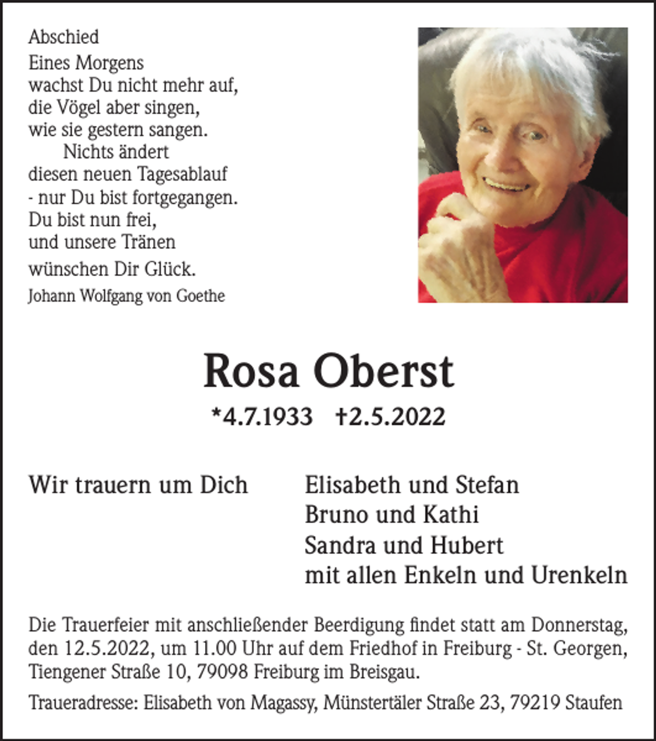 <p>Abschied<br />Eines Morgens<br />wachst Du nicht mehr auf,<br />die Vögel aber singen,<br />wie sie gestern sangen.<br />Nichts ändert<br />diesen neuen Tagesablauf<br />- nur Du bist fortgegangen.<br />Du bist nun frei,<br />und unsere Tränen<br />wünschen Dir Glück.</p><p>Johann Wolfgang von Goethe</p><p>Rosa Oberst<br />*4.7.1933 †2.5.2022<br />Wir trauern um Dich</p><p>Elisabeth und Stefan<br />Bruno und Kathi<br />Sandra und Hubert<br />mit allen Enkeln und Urenkeln</p><p>Die Trauerfeier mit anschließender Beerdigung findet statt am Donnerstag,<br />den 12.5.2022, um 11.00 Uhr auf dem Friedhof in Freiburg - St. Georgen,<br />Tiengener Straße 10, 79098 Freiburg im Breisgau.<br />Traueradresse: Elisabeth von Magassy, Münstertäler Straße 23, 79219 Staufen</p>