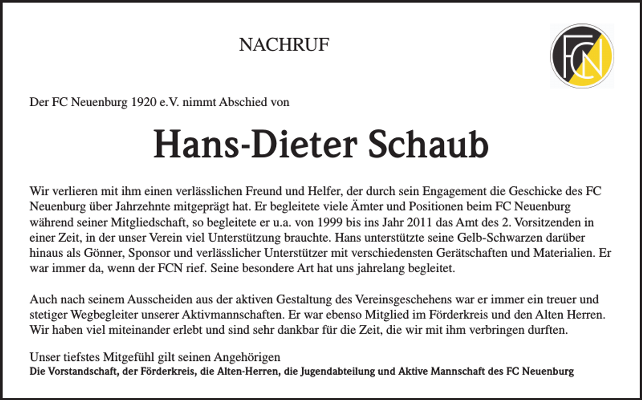 <p>NACHRUF<br />Der FC Neuenburg 1920 e.V. nimmt Abschied von</p><p>Hans-Dieter Schaub<br />Wir verlieren mit ihm einen verlässlichen Freund und Helfer, der durch sein Engagement die Geschicke des FC<br />Neuenburg über Jahrzehnte mitgeprägt hat. Er begleitete viele Ämter und Positionen beim FC Neuenburg<br />während seiner Mitgliedschaft, so begleitete er u.a. von 1999 bis ins Jahr 2011 das Amt des 2. Vorsitzenden in<br />einer Zeit, in der unser Verein viel Unterstützung brauchte. Hans unterstützte seine Gelb-Schwarzen darüber<br />hinaus als Gönner, Sponsor und verlässlicher Unterstützer mit verschiedensten Gerätschaften und Materialien. Er<br />war immer da, wenn der FCN rief. Seine besondere Art hat uns jahrelang begleitet.<br />Auch nach seinem Ausscheiden aus der aktiven Gestaltung des Vereinsgeschehens war er immer ein treuer und<br />stetiger Wegbegleiter unserer Aktivmannschaften. Er war ebenso Mitglied im Förderkreis und den Alten Herren.<br />Wir haben viel miteinander erlebt und sind sehr dankbar für die Zeit, die wir mit ihm verbringen durften.<br />Unser tiefstes Mitgefühl gilt seinen Angehörigen<br />Die Vorstandschaft, der Förderkreis, die Alten-Herren, die Jugendabteilung und Aktive Mannschaft des FC Neuenburg</p>