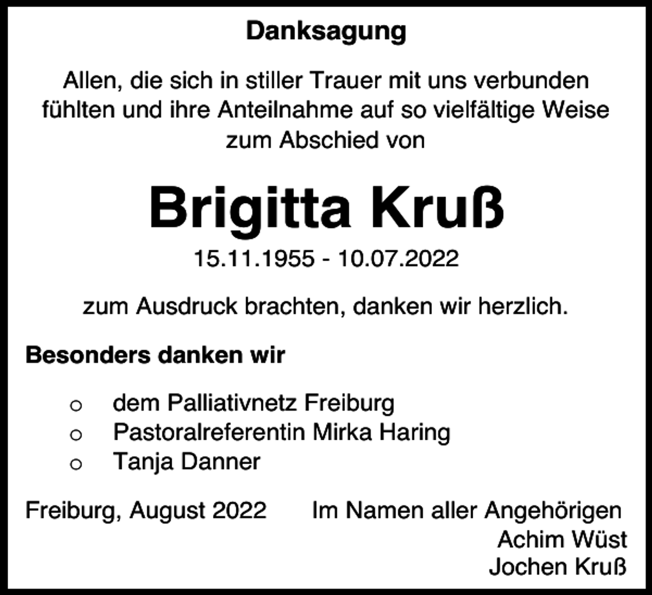 <p>Danksagung<br />Allen, die sich in stiller Trauer mit uns verbunden<br />fühlten und ihre Anteilnahme auf so vielfältige Weise<br />zum Abschied von</p><p>Brigitta Kruß<br />15.11.1955 - 10.07.2022<br />zum Ausdruck brachten, danken wir herzlich.<br />Besonders danken wir<br />o<br />o<br />o</p><p>dem Palliativnetz Freiburg<br />Pastoralreferentin Mirka Haring<br />Tanja Danner</p><p>Freiburg, August 2022</p><p>Im Namen aller Angehörigen<br />Achim Wüst<br />Jochen Kruß</p>