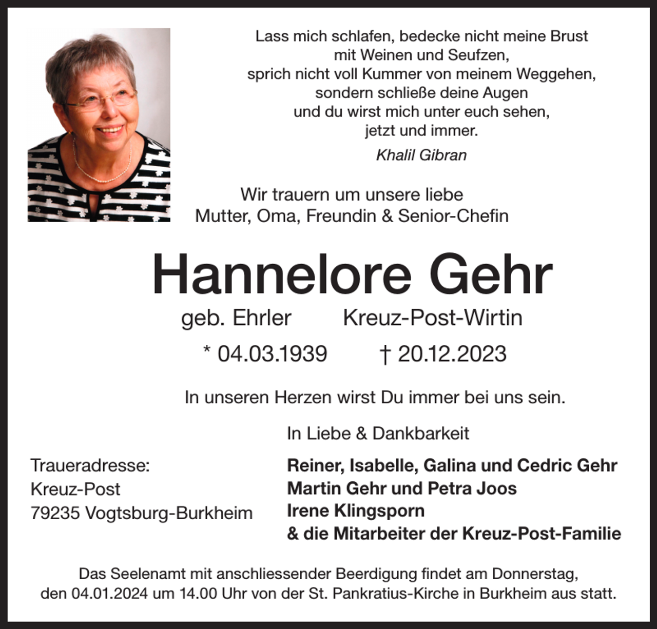 <p>Lass mich schlafen, bedecke nicht meine Brust<br />mit Weinen und Seufzen,<br />sprich nicht voll Kummer von meinem Weggehen,<br />sondern schließe deine Augen<br />und du wirst mich unter euch sehen,<br />jetzt und immer.<br />Khalil Gibran</p><p>Wir trauern um unsere liebe<br />Mutter, Oma, Freundin &amp; Senior-Chefin</p><p>Hannelore Gehr<br />geb. Ehrler</p><p>* 04.03.1939</p><p>Kreuz-Post-Wirtin<br />† 20.12.2023</p><p>In unseren Herzen wirst Du immer bei uns sein.<br />In Liebe &amp; Dankbarkeit<br />Traueradresse:<br />Kreuz-Post<br />79235 Vogtsburg-Burkheim</p><p>Reiner, Isabelle, Galina und Cedric Gehr<br />Martin Gehr und Petra Joos<br />Irene Klingsporn<br />&amp; die Mitarbeiter der Kreuz-Post-Familie</p><p>Das Seelenamt mit anschliessender Beerdigung findet am Donnerstag,<br />den 04.01.2024 um 14.00 Uhr von der St. Pankratius-Kirche in Burkheim aus statt.</p>