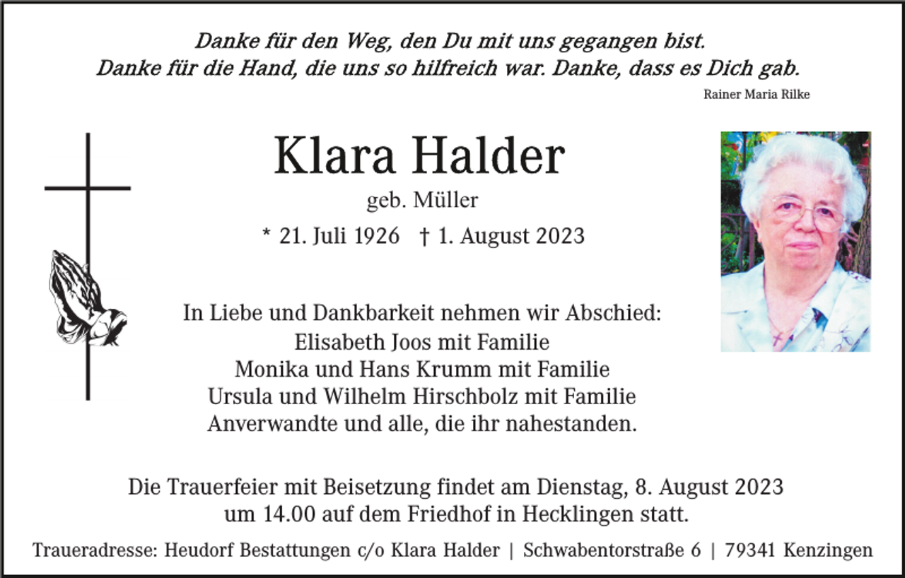 <p>Rainer Maria Rilke</p><p>geb. Müller<br />* 21. Juli 1926 † 1. August 2023<br />In Liebe und Dankbarkeit nehmen wir Abschied:<br />Elisabeth Joos mit Familie<br />Monika und Hans Krumm mit Familie<br />Ursula und Wilhelm Hirschbolz mit Familie<br />Anverwandte und alle, die ihr nahestanden.<br />Die Trauerfeier mit Beisetzung findet am Dienstag, 8. August 2023<br />um 14.00 auf dem Friedhof in Hecklingen statt.<br />Traueradresse: Heudorf Bestattungen c/o Klara Halder | Schwabentorstraße 6 | 79341 Kenzingen</p>