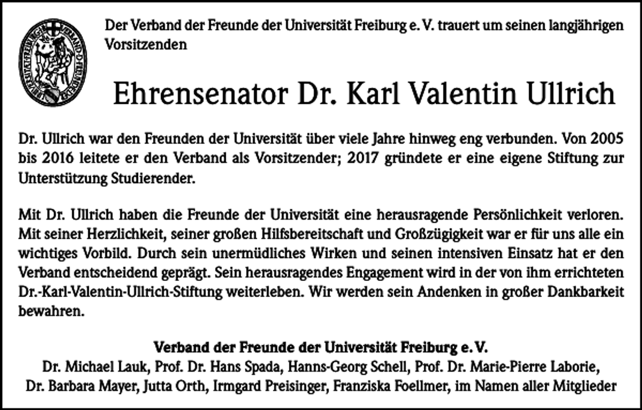 <p>Der Verband der Freunde der Universität Freiburg e. V. trauert um seinen langjährigen<br />Vorsitzenden</p><p>Ehrensenator Dr. Karl Valentin Ullrich<br />Dr. Ullrich war den Freunden der Universität über viele Jahre hinweg eng verbunden. Von 2005<br />bis 2016 leitete er den Verband als Vorsitzender; 2017 gründete er eine eigene Stiftung zur<br />Unterstützung Studierender.<br />Mit Dr. Ullrich haben die Freunde der Universität eine herausragende Persönlichkeit verloren.<br />Mit seiner Herzlichkeit, seiner großen Hilfsbereitschaft und Großzügigkeit war er für uns alle ein<br />wichtiges Vorbild. Durch sein unermüdliches Wirken und seinen intensiven Einsatz hat er den<br />­Verband entscheidend geprägt. Sein herausragendes Engagement wird in der von ihm errichteten<br />Dr.-Karl-Valentin-Ullrich-Stiftung weiterleben. Wir werden sein Andenken in großer Dankbarkeit<br />bewahren.<br />Verband der Freunde der Universität Freiburg e. V.<br />Dr. Michael Lauk, Prof. Dr. Hans Spada, Hanns-Georg Schell, Prof. Dr. Marie-Pierre Laborie,<br />Dr. Barbara Mayer, Jutta Orth, Irmgard Preisinger, Franziska Foellmer, im Namen aller Mitglieder</p>