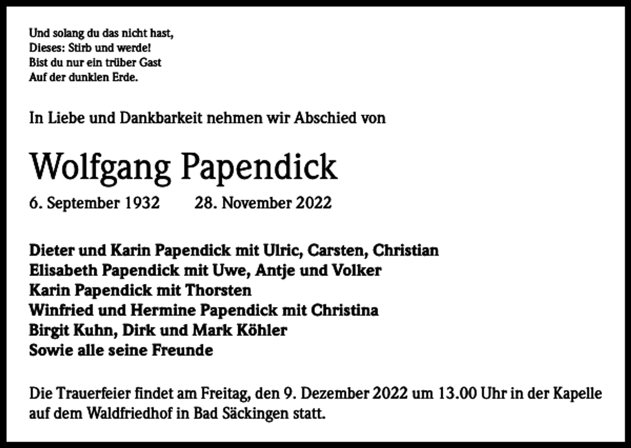 <p>Und solang du das nicht hast,<br />Dieses: Stirb und werde!<br />Bist du nur ein trüber Gast<br />Auf der dunklen Erde.</p><p>In Liebe und Dankbarkeit nehmen wir Abschied von</p><p>Wolfgang Papendick<br />6. September 1938. November 2022<br />Dieter und Karin Papendick mit Ulric, Carsten, Christian<br />Elisabeth Papendick mit Uwe, Antje und Volker<br />Karin Papendick mit Thorsten<br />Winfried und Hermine Papendick mit Christina<br />Birgit Kuhn, Dirk und Mark Köhler<br />Sowie alle seine Freunde<br />Die Trauerfeier findet am Freitag, den 9. Dezember 2022 um 13.00 Uhr in der Kapelle<br />auf dem Waldfriedhof in Bad Säckingen statt.</p>