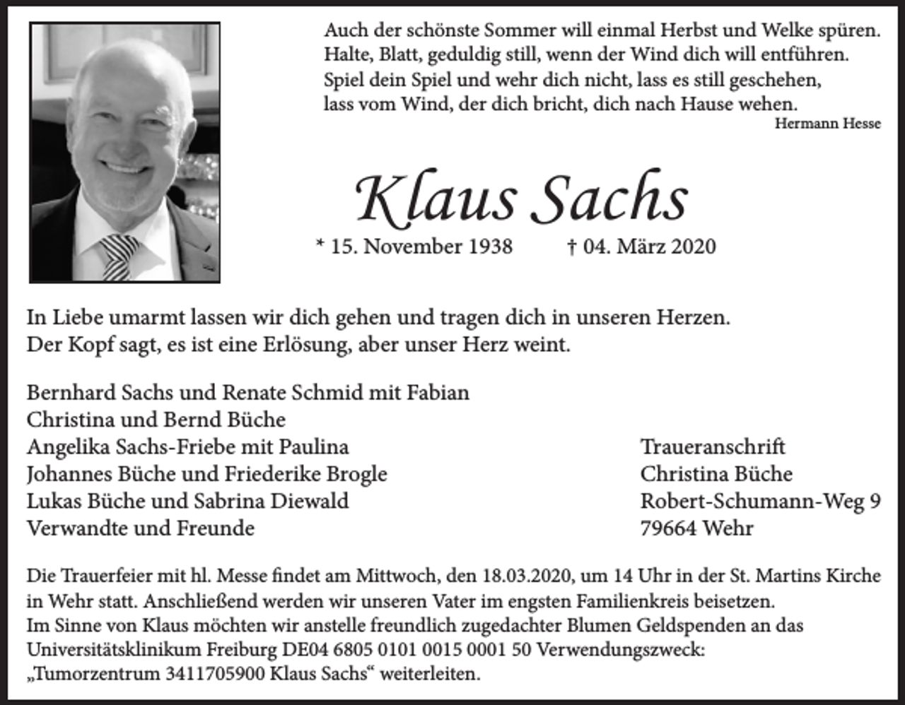 <p>Auch der schönste Sommer will einmal Herbst und Welke spüren.<br />Halte, Blatt, geduldig still, wenn der Wind dich will entführen.<br />Spiel dein Spiel und wehr dich nicht, lass es still geschehen,<br />lass vom Wind, der dich bricht, dich nach Hause wehen.<br />Hermann Hesse</p><p>Klaus Sachs<br />* 15. November 1938</p><p>† 04. März 2020</p><p>In Liebe umarmt lassen wir dich gehen und tragen dich in unseren Herzen.<br />Der Kopf sagt, es ist eine Erlösung, aber unser Herz weint.<br />Bernhard Sachs und Renate Schmid mit Fabian<br />Christina und Bernd Büche<br />Angelika Sachs-Friebe mit Paulina<br />Johannes Büche und Friederike Brogle<br />Lukas Büche und Sabrina Diewald<br />Verwandte und Freunde</p><p>Traueranschrift<br />Christina Büche<br />Robert-Schumann-Weg 9<br />79664 Wehr</p><p>Die Trauerfeier mit hl. Messe findet am Mittwoch, den 18.03.2020, um 14 Uhr in der St. Martins Kirche<br />in Wehr statt. Anschließend werden wir unseren Vater im engsten Familienkreis beisetzen.<br />Im Sinne von Klaus möchten wir anstelle freundlich zugedachter Blumen Geldspenden an das<br />Universitätsklinikum Freiburg DE04 6805 0101 0015 0001 50 Verwendungszweck:<br />„Tumorzentrum 3411705900 Klaus Sachs“ weiterleiten.</p>