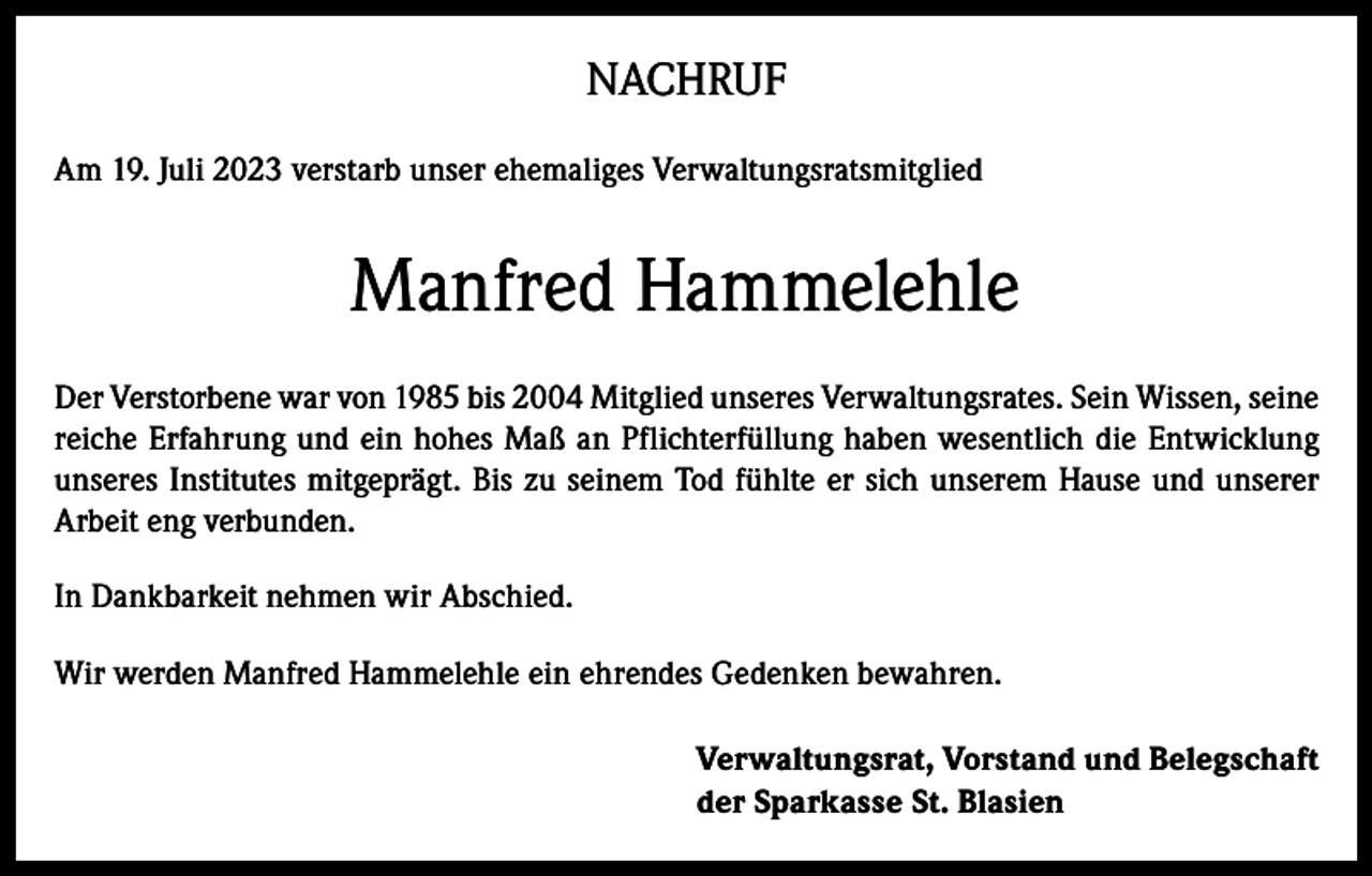 <p>NACHRUF<br />Am 19. Juli 2023 verstarb unser ehemaliges Verwaltungsratsmitglied</p><p>Manfred Hammelehle<br />Der Verstorbene war von 1985 bis 2004 Mitglied unseres Verwaltungsrates. Sein Wissen, seine<br />reiche Erfahrung und ein hohes Maß an Pflichterfüllung haben wesentlich die Entwicklung<br />unseres Institutes mitgeprägt. Bis zu seinem Tod fühlte er sich unserem Hause und unserer<br />Arbeit eng verbunden.<br />In Dankbarkeit nehmen wir Abschied.<br />Wir werden Manfred Hammelehle ein ehrendes Gedenken bewahren.<br />Verwaltungsrat, Vorstand und Belegschaft<br />der Sparkasse St. Blasien</p>