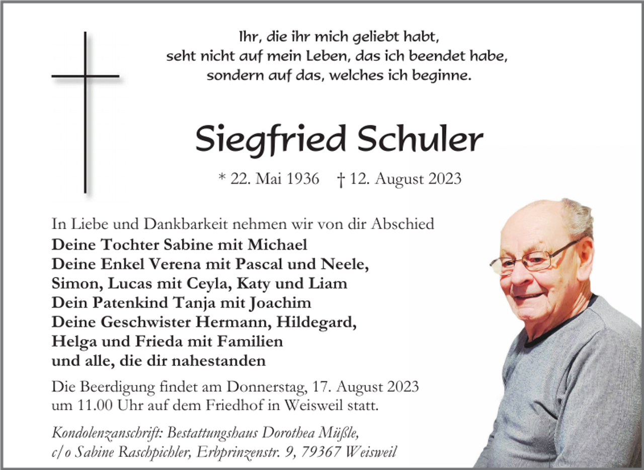<p>Ihr, die ihr mich geliebt habt,<br />seht nicht auf mein Leben, das ich beendet habe,<br />sondern auf das, welches ich beginne.</p><p>Siegfried Schuler<br />* 22. Mai 1936</p><p>† 12. August 2023</p><p>In Liebe und Dankbarkeit nehmen wir von dir Abschied<br />Deine Tochter Sabine mit Michael<br />Deine Enkel Verena mit Pascal und Neele,<br />Simon, Lucas mit Ceyla, Katy und Liam<br />Dein Patenkind Tanja mit Joachim<br />Deine Geschwister Hermann, Hildegard,<br />Helga und Frieda mit Familien<br />und alle, die dir nahestanden<br />Die Beerdigung findet am Donnerstag, 17. August 2023<br />um 11.00 Uhr auf dem Friedhof in Weisweil statt.<br />Kondolenzanschrift: Bestattungshaus Dorothea Müßle,<br />c/o Sabine Raschpichler, Erbprinzenstr. 9, 79367 Weisweil</p>
