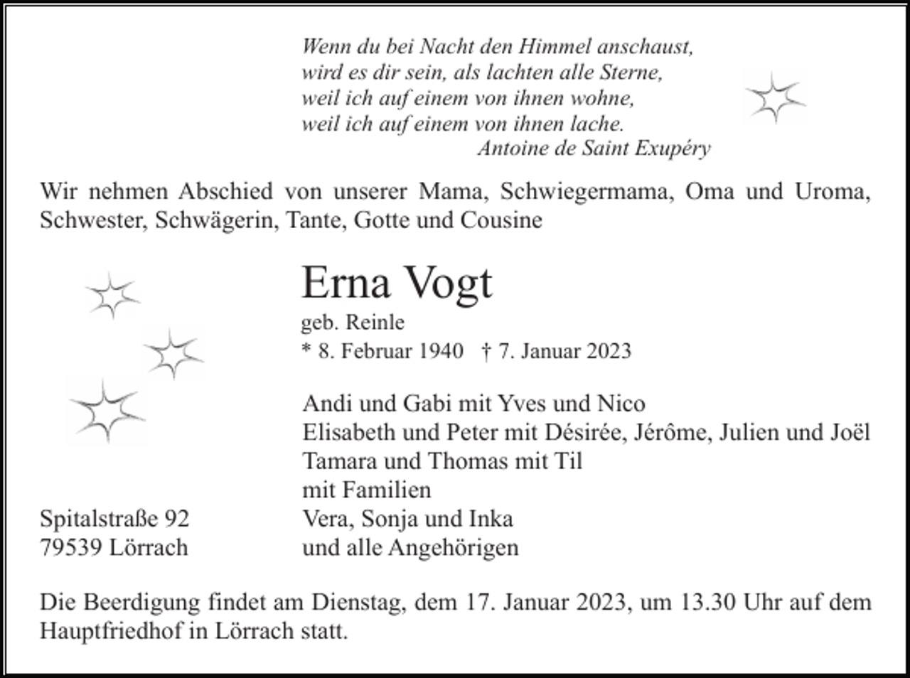 <p>Wenn du bei Nacht den Himmel anschaust,<br />wird es dir sein, als lachten alle Sterne,<br />weil ich auf einem von ihnen wohne,<br />weil ich auf einem von ihnen lache.<br />Antoine de Saint Exupéry</p><p>Wir nehmen Abschied von unserer Mama, Schwiegermama, Oma und Uroma,<br />Schwester, Schwägerin, Tante, Gotte und Cousine</p><p>Erna Vogt<br />geb. Reinle<br />* 8. Februar 1940 † 7. Januar 2023</p><p>Spitalstraße 92<br />79539 Lörrach</p><p>Andi und Gabi mit Yves und Nico<br />Elisabeth und Peter mit Désirée, Jérôme, Julien und Joël<br />Tamara und Thomas mit Til<br />mit Familien<br />Vera, Sonja und Inka<br />und alle Angehörigen</p><p>Die Beerdigung findet am Dienstag, dem 17. Januar 2023, um 13.30 Uhr auf dem<br />Hauptfriedhof in Lörrach statt.</p>